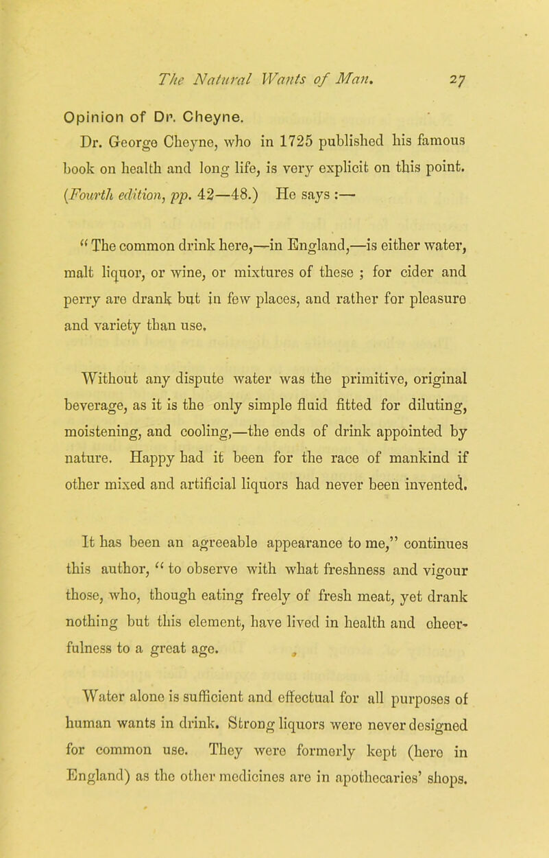 Opinion of Dr. Cheyne. Dr. George Cheyne, who in 1725 published his famous hook on health and long life, is very explicit on this point. (Fourth edition, pp. 42—48.) He says :— ((The common drink here,—in England,—is either watei’, malt liquor, or wine, or mixtures of these ; for cider and perry are drank but in few places, and rather for pleasuro and variety than use. Without any dispute water was the primitive, original beverage, as it is the only simple fluid fitted for diluting, moistening, and cooling,—the ends of drink appointed by nature. Happy had it been for the race of mankind if other mixed and artificial liquors had never been invented. It has been an agreeable appearance to me,” continues this author, “ to observe with what freshness and vigour those, who, though eating freely of fresh meat, yet drank nothing but this element, have lived in health and cheer- fulness to a great age. , Water alone is sufficient and effectual for all purposes of human wants in drink. Strong liquors were never designed for common use. They were formerly kept (hero in England) as the other medicines are in apothecaries’ shops.