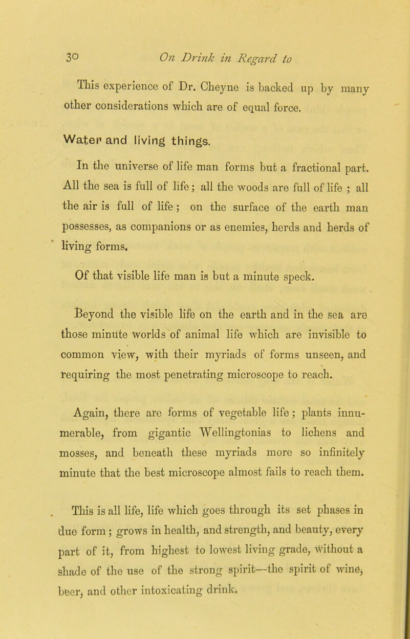 Ibis experience of Dr. Cheyne is backed up by many other considerations ■which are of equal force. Water1 and living things. In the universe of life man forms but a fractional part. All the sea is full of life; all the woods are full of life ; all the air is full of life; on the surface of the earth man possesses, as companions or as enemies, herds and herds of living forms. Of that visible life man is but a minute speck. Beyond the visible life on the earth and in the sea are those minute worlds of animal life which are invisible to common view, with their myriads of forms unseen, and requiring the most penetrating microscope to reach. Again, there are forms of vegetable life; plants innu- merable, from gigantic Wellingtonias to lichens and mosses, and beneath these myriads more so infinitely minute that the best microscope almost fails to reach them. This is all life, life which goes through its set phases in due form; grows in health, and strength, and beauty, every part of it, from highest to lowest living grade, without a shade of the use of the strong spirit—the spirit of wine, beer, and other intoxicating drink.