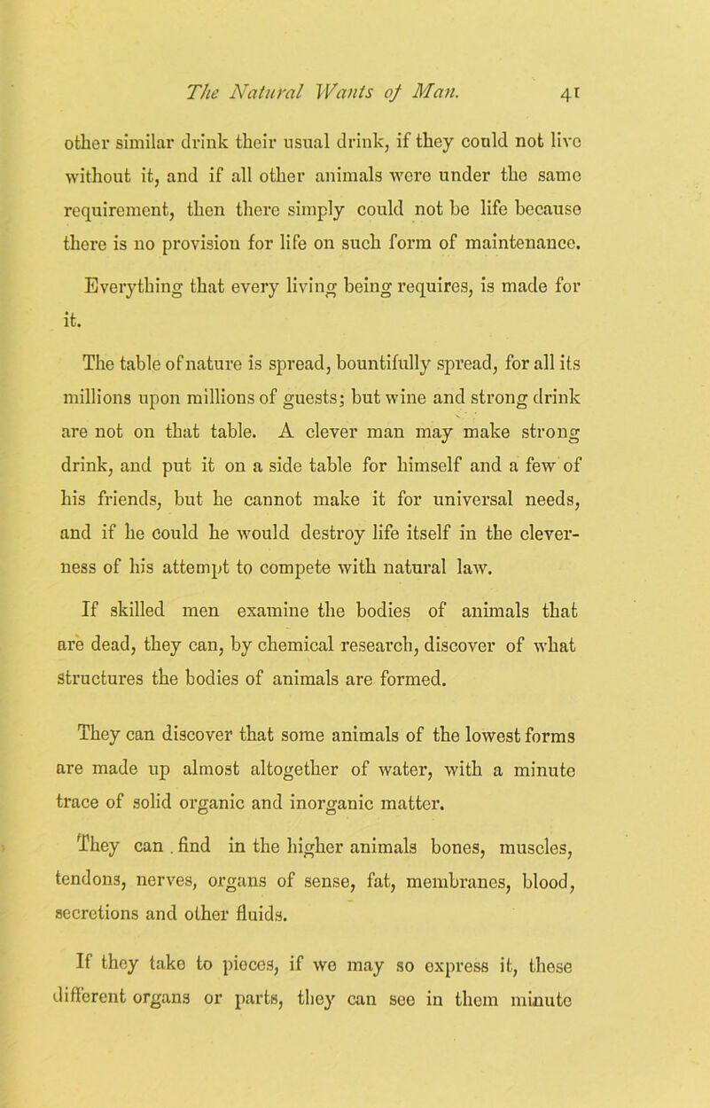 other similar drink their usual drink, if they could not live without it, and if all other animals were under the same requirement, then there simply could not he life because there is no provision for life on such form of maintenance. Everything that every living being requires, is made for it. The table of nature is spread, bountifully spread, for all its millions upon millions of guests; but wine and strong drink are not on that table. A clever man may make strong drink, and put it on a side table for himself and a few of his friends, but he cannot make it for universal needs, and if he could he would destroy life itself in the clever- ness of his attempt to compete with natural law. If skilled men examine the bodies of animals that are dead, they can, by chemical research, discover of what Structures the bodies of animals are formed. They can discover that some animals of the lowest forms are made up almost altogether of water, with a minute trace of solid organic and inorganic matter. They can . find in the higher animals bones, muscles, tendons, nerves, organs of sense, fat, membranes, blood, secretions and other fluids. If they take to pieces, if we may so express it, these different organs or parts, they can see in them minute