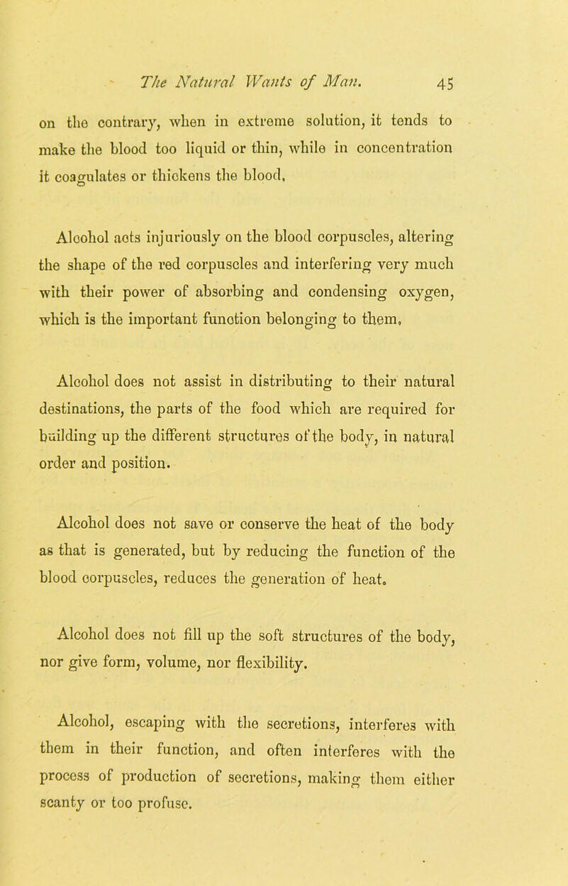 on the contrary, when in extreme solution, it tends to make the blood too liquid or thin, while in concentration it coagulates or thickens the blood. O Alcohol acts injuriously on the blood corpuscles, altering the shape of the red corpuscles and interfering very much with their power of absorbing and condensing oxygen, which is the important funotion belonging to them, Alcohol does not assist in distributing to their natural destinations, the parts of the food which are required for building up the different structures of the body, in natural order and position. Alcohol does not save or conserve the heat of the body as that is generated, but by reducing the function of the blood corpuscles, reduces the generation of heat. Alcohol does not fill up the soft structures of the body, nor give form, volume, nor flexibility. Alcohol, escaping with the secretions, interferes with them in their function, and often interferes with the process of production of secretions, making them either scanty or too profuse.