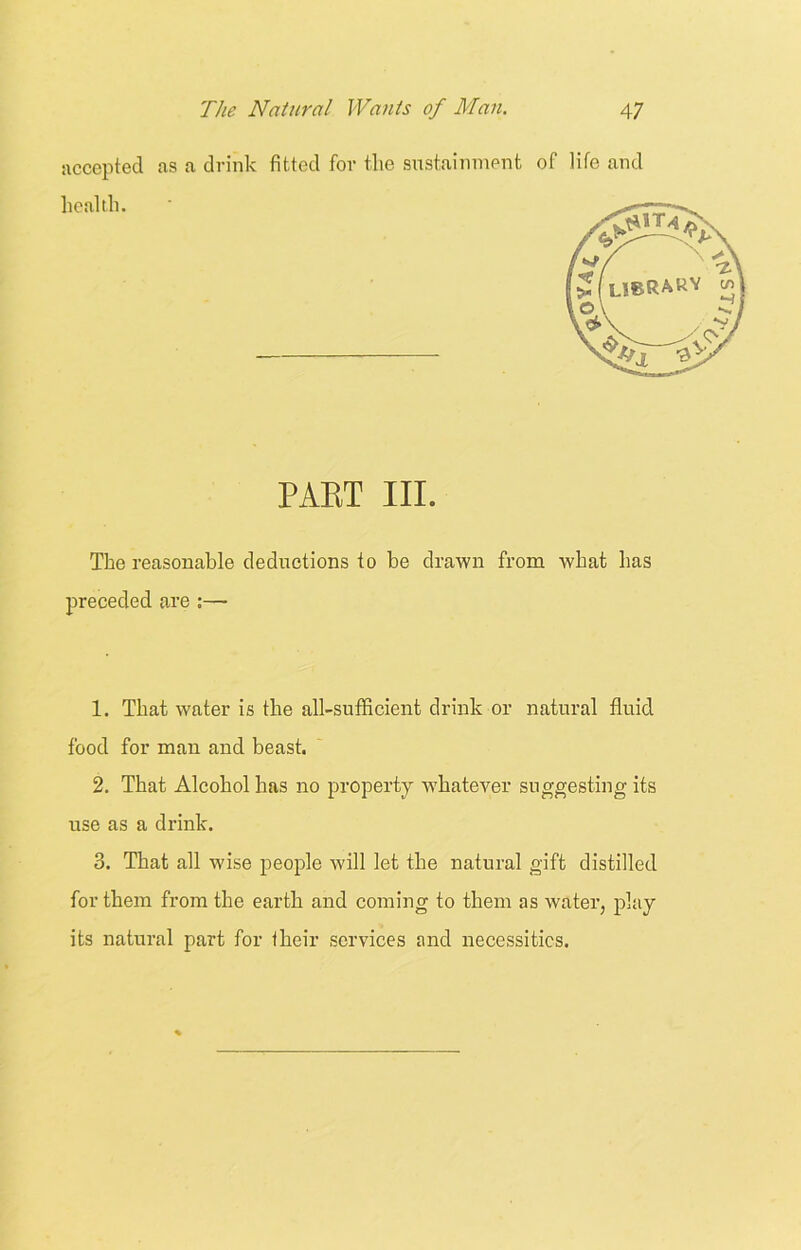 accepted as a drink fitted for the sustainment of life and The reasonable deductions to be drawn from what has 1. That water is the all-sufficient drink or natural fluid food for man and beast. 2. That Alcohol has no property whatever suggesting its use as a drink. 3. That all wise people will let the natural gift distilled for them from the earth and coming to them as water, play its natural part for their services and necessities. health. PAET III. preceded are :—-