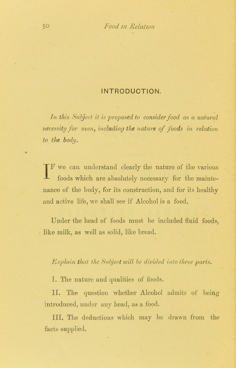 INTRODUCTION. In this Subject it is proposed to consider food as a natural necessity for man, including the nature of foods in relation to the body. TF we can understand clearly the nature of the various foods which are absolutely necessary for the mainte- nance of the body, for its construction, and for its healthy and active life, we shall see if Alcohol is a food. Under the head of foods must be included fluid foods, like milk, as well as solid, like bread. Explain that the Subject will be divided into three parts. I. The nature and qualities of foods. II. The question whether Alcohol admits of being introduced, under any head, as a food. III. The deductions which may be drawn from the facts supplied.