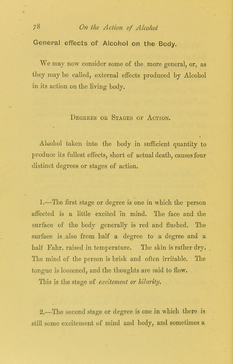 General effects of Alcohol on the Body. We may now consider some of the more general, or, as they may be called, external effects produced by Alcohol in its action on the living body. Degrees or Stages of Action. Alcohol taken into the body in sufficient quantity to produce its fullest effects, short of actual death, causes four distinct degrees or stages of action. 1. —The first stage or degree is one in which the person affected is a little excited in mind. The face and the surface of the body generally is red and flushed. The surface is also from half a degree to a degree and a half Fahr. raised in temperature. The skin is rather dry. The mind of the person is brisk and often irritable. The tongue is loosened, and the thoughts are said to flow. This is the stage of excitement or hilarity. 2. —The second stage or degree is one in which there is still some excitement of mind and body, and sometimes a