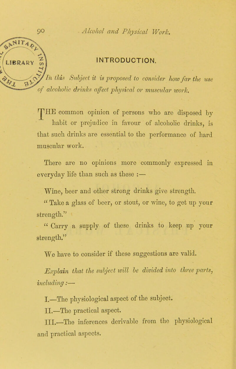 INTRODUCTION. In this Subject it is proposed to consider how far the use of alcoholic drinks affect physical or muscular loorlc. ^HE common opinion of persons who are disposed by- habit or prejudice in favour of alcoholic drinks, is that such drinks are essential to the performance of hard muscular work. There are no opinions more commonly expressed in everyday life than such as these :— Wine, beer and other strong drinks give strength. “ Take a glass of beer, or stout, or wine, to get up your strength.” “ Carry a supply of these drinks to keep up your strength.” We have to consider if these suggestions are valid. Explain that the subject will be divided into three parts, including:—• I. —The physiological aspect of the subject. II. —The practical aspect. IllTho inferences derivable from the physiological and practical aspects.