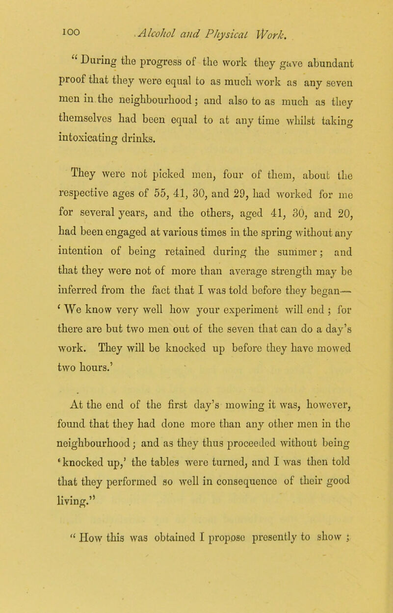 1 During the progress oi the work they gave abundant proof that they were equal to as much work as any seven men in the neighbourhood; and also to as much as they themselves had been equal to at any time whilst taking intoxicating drinks. They were not picked men, four of them, about the respective ages of 55, 41, 30, and 29, had worked for me for several years, and the others, aged 41, 30, and 20, had been engaged at various times in the spring without any intention of being retained during the summer; and that they were not of more than average strength may be inferred from the fact that I was told before they began— 1 We know very well how your experiment will end ; for there are but two men out of the seven that can do a day’s work. They will be knocked up before they have mowed two hours.’ At the end of the first day’s mowing it was, however, found that they had done more than any other men in the neighbourhood; and as they thus proceeded without being ‘knocked up,’ the tables were turned, and I was then told that they performed so well in consequence of their good living.” “ IIow this was obtained I propose presently to show ;