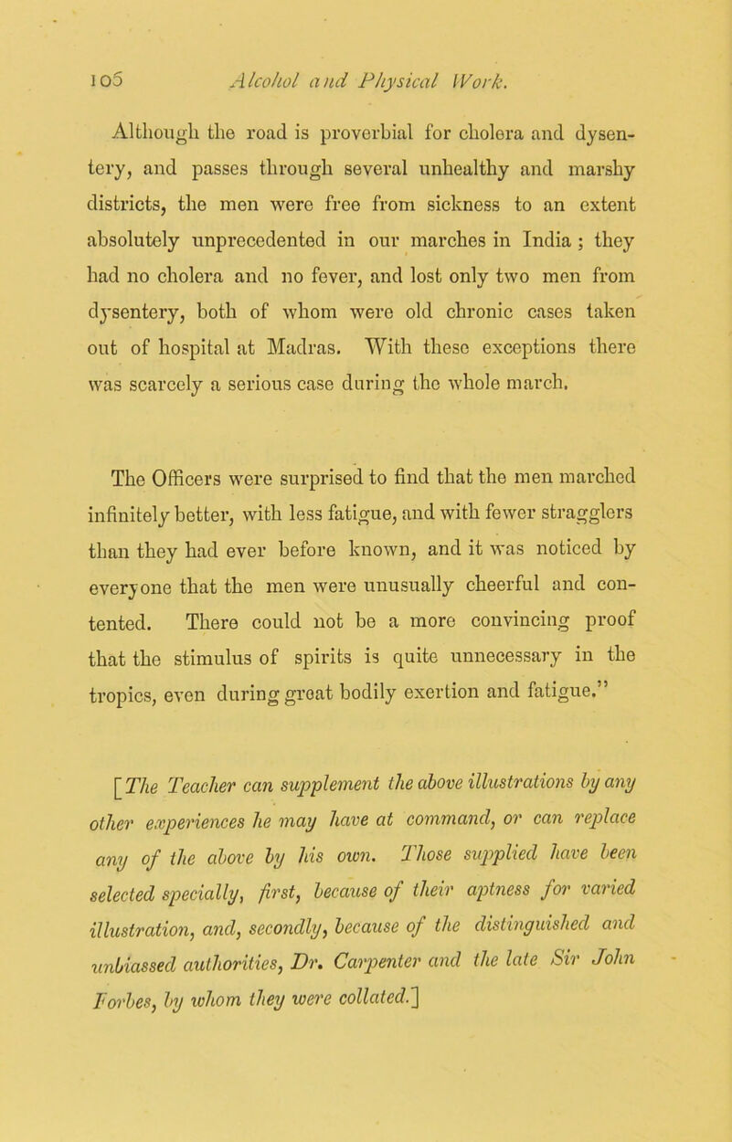 Although the road is proverbial for cholora and dysen- tery, and passes through several unhealthy and marshy districts, the men were free from sickness to an extent absolutely unprecedented in our marches in India ; they had no cholera and no fever, and lost only two men from dysentery, both of whom were old chronic cases taken out of hospital at Madras. With these exceptions there was scarcely a serious case during the whole march. The Officers were surprised to find that the men marched infinitely better, with less fatigue, and with fewer stragglers than they had ever before known, and it was noticed by everyone that the men were unusually cheerful and con- tented. There could not be a more convincing proof that the stimulus of spirits is quite unnecessary in the tropics, even during groat bodily exertion and fatigue.” [ The Teacher can supplement the above illustrations by any other experiences he may have at command, or can replace any of the above by his own. Those supplied have been selected specially, first, because of their aptness for varied illustration, and, secondly, because of the distinguished and unbiassed authorities, Dr. Carpenter and the late Sir John Forbes, by whom they were collated.']