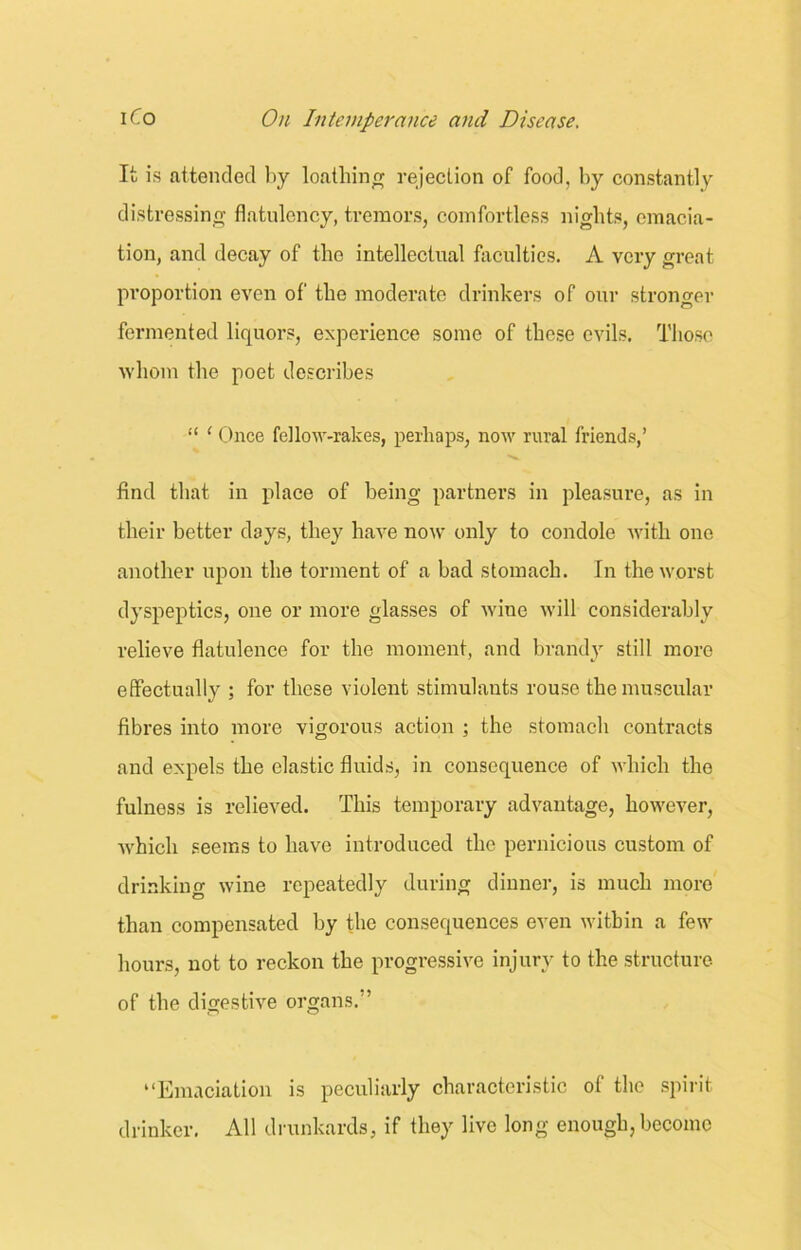 It is attended by loathing rejection of food, by constantly distressing flatulency, tremors, comfortless nights, emacia- tion, and decay of the intellectual faculties. A very great proportion even of the moderate drinkers of our stronger fermented liquors, experience some of these evils. Those whom the poet describes “ ‘ Once fellow-rakes, perhaps, now rural friends,’ find that in place of being partners in pleasure, as in their better days, they have now only to condole with one another upon the torment of a bad stomach. In the worst dyspeptics, one or more glasses of wine will considerably relieve flatulence for the moment, and brandy still more effectually ; for these violent stimulants rouse the muscular fibres into more vigorous action ; the stomach contracts and expels the elastic fluids, in consequence of which the fulness is relieved. This temporary advantage, however, which seems to have introduced the pernicious custom of drinking wine repeatedly during dinner, is much more than compensated by the consequences even within a few hours, not to reckon the progressive injury to the structure of the digestive organs. ’ “Emaciation is peculiarly characteristic ol the spirit drinker. All drunkards, if they live long enough, become