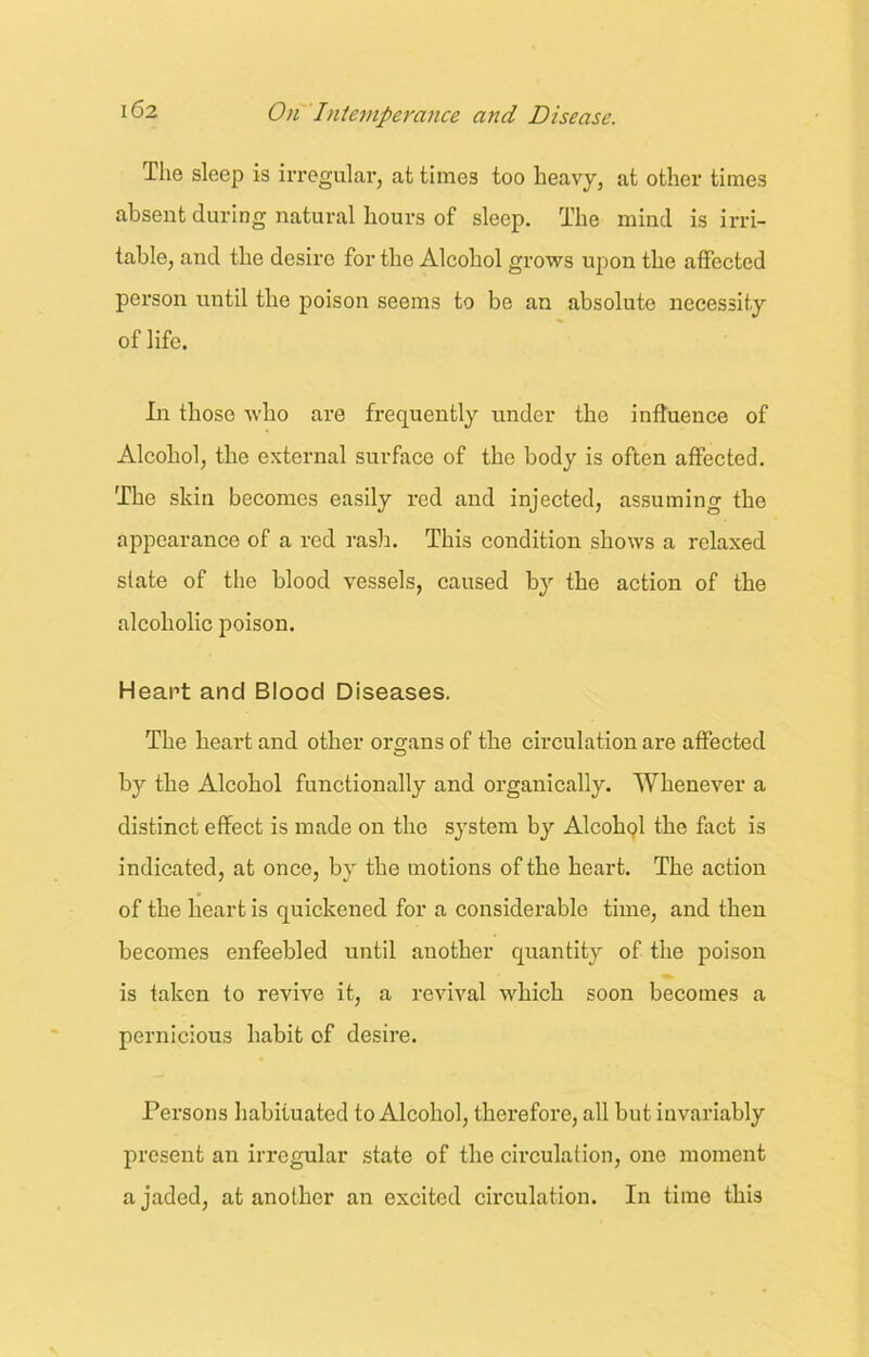 The sleep is irregular, at times too heavy, at other times absent during natural hours of sleep. The mind is irri- table, and the desire for the Alcohol grows upon the affected person until the poison seems to be an absolute necessity of life. In those who are frequently under the influence of Alcohol, the external surface of the body is often affected. The skin becomes easily red and injected, assuming the appearance of a red rash. This condition shows a relaxed slate of the blood vessels, caused by the action of the alcoholic poison. Heart and Blood Diseases. The heart and other organs of the circulation are affected by the Alcohol functionally and organically. Whenever a distinct effect is made on the system by Alcohol the fact is indicated, at once, by the motions of the heart. The action of the heart is quickened for a considerable time, and then becomes enfeebled until another quantity of the poison is taken to revive it, a revival which soon becomes a pernicious habit of desire. Persons habituated to Alcohol, therefore, all but invariably present an irregular state of the circulation, one moment a jaded, at another an excited circulation. In time this