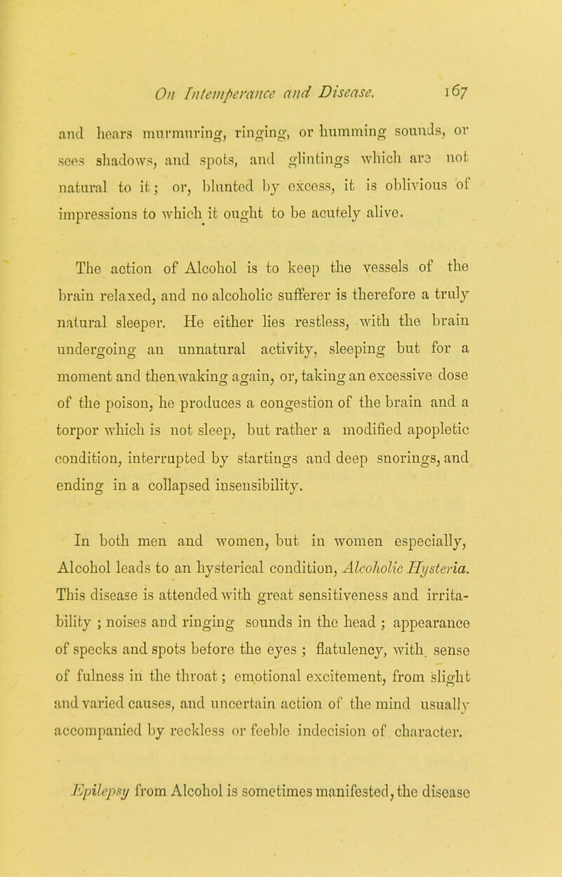 and hears murmuring, ringing, or humming sounds, or sees shadows, and spots, and glintings which are not natural to it; or, blunted by excess, it is oblivious of impressions to which it ought to be acutely alive. The action of Alcohol is to keep the vessels of the brain relaxed, and no alcoholic sufferer is therefore a truly natural sleeper. He either lies restless, with the brain undergoing an unnatural activity, sleeping but for a moment and then waiting again, or, taking an excessive dose of the poison, he produces a congestion of the brain and a torpor which is not sleep, but rather a modified apopletic condition, interrupted by startings and deep snorings, and ending in a collapsed insensibility. In both men and women, but in women especially, Alcohol leads to an hysterical condition, Alcoholic Hysteria. This disease is attended with great sensitiveness and irrita- bility ; noises and ringing sounds in the head ; appearance of specks and spots before the eyes ; flatulency, with, sense of fulness in the throat; emotional excitement, from slight and varied causes, and uncertain action of the mind usually accompanied by reckless or feeble indecision of character. Epilepsy from Alcohol is sometimes manifested, the disease