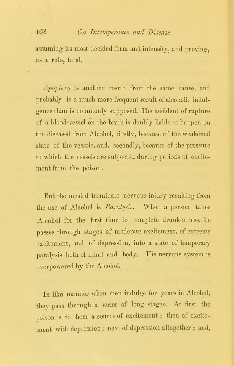 assuming its most decided form and intensity, and proving, as a rule, fatal. Apoplexy is another result from the same cause, and probably is a much more frequent result of alcoholic indul- gence than is commonly supposed. The accident of rupture of a blood-vessel on the brain is doubly liable to happen on the diseased from Alcohol, firstly, because of the weakened state of the vessels, and, secondly, because of the pressure to which the vessels are subjected during periods of excite- ment from the poison. But the most determinate nervous injury resulting from the use of Alcohol is Paralysis. When a person takes Alcohol for the first time to complete drunkenness, he passes through stages of moderate excitement, of extreme excitement, and of depression, into a state of temporary paralysis both of mind and body. His nervous system is overpowered by the Alcohol. In like manner when men indulge for years in Alcohol, they pass through a series of long stages. At first the poison is to them a source of excitement; then of excite- ment with depression; next of depression altogether : and,