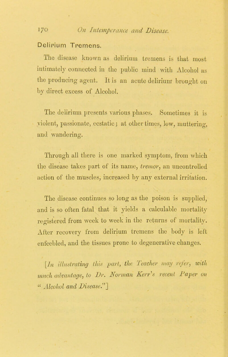 Delirium Tremens. Tho disease known as delirium tremens is that most intimately connected in the public mind with Alcohol as the producing agent. It is an acute delirium brought on by direct excess of Alcohol. The delirium presents various phases. Sometimes it is violent, passionate, ecstatic; at other times, low, muttering, and wandering. Through all there is one marked symptom, from which the disease takes part of its name, tremor, an uncontrolled action of the muscles, increased by any external irritation. The disease continues so long as the poison is supplied, and is so often fatal that it yields a calculable mortality registered from week to week in the returns of mortality. n u After recovery from delirium tremens the body is left enfeebled, and the tissues prone to degenerative changes. [In illustrating this part, the Teacher mag refer, with much advantage, to Dr. Norman Kerr's recent Taper on 11 Alcohol and Disease.”]