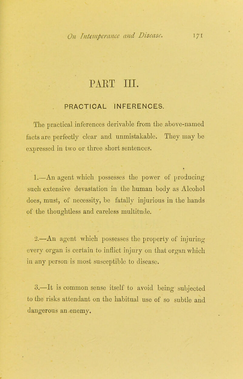 PAET III. PRACTICAL INFERENCES. The practical inferences derivable from the above-named facts are perfectly clear and unmistakable. They may bo expressed in two or three short sentences. 1.—An agent which possesses the power of producing such extensive devastation in the human body as Alcohol does, must, of necessity, be fatally injurious in the hands of the thoughtless and careless multitude. 2.—A11 agent which possesses the property of injuring every organ is certain to inflict injury on that organ which in any person is most susceptible to disease. o.—It is common sense itself to avoid being subjected to the risks attendant on the habitual use of so subtle and dangerous an enemy.