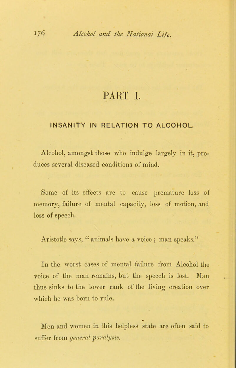 PART I. INSANITY IN RELATION TO ALCOHOL. Alcohol, amongst those who indulge largely in it, pro- duces several diseased conditions of mind. Some of its effects are to cause premature loss of memory, failure of mental capacity, loss of motion, and loss of speech. Aristotle says, u animals have a voice ; man speaks.” In the worst cases of mental failure from Alcohol the voice of the man remains, but the speech is lost. Man thus sinks to the lower rank of the living creation over which he was born to rule. Men and women in this helpless state are often said to suffer from general paralysis.