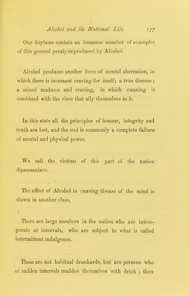 Our Asylums contain an immense number of examples of this general paralysis produced by Alcohol. Alcohol produces another form of mental aberration, in which there is incessant craving for itself; a true disease ; a mixed madness and craving, in which cunning is combined with the vices that ally themselves to it. In this state all the principles of honour, integrity and truth are lost, and the end is commonly a complete failure of mental and physical power. We call the victims of this part of the nation dipsomaniacs. The effect of Alcohol in causing disease of the mind is shown in another class. I There arc large numbers in the nation who are intem- perate at intervals, who are subject to what is called intermittent indulgence. These are not habitual drunkards, but are persons who at sudden intervals madden themselves with drink ; then