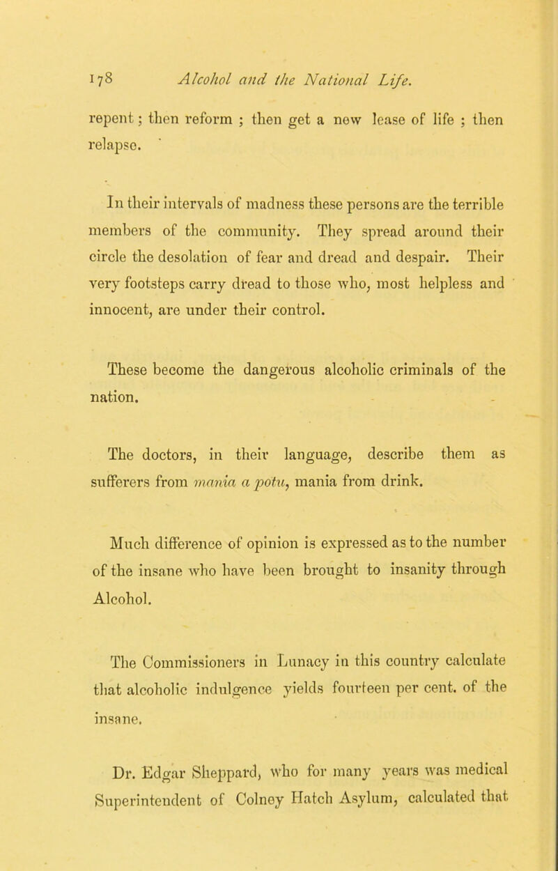 repent; then reform ; then get a now lease of life ; then relapse. In their intervals of madness these persons are the terrible members of the community. They spread around their circle the desolation of fear and dread and despair. Their very footsteps carry dread to those who, most helpless and innocent, are under their control. These become the dangerous alcoholic criminals of the nation. The doctors, in their language, describe them as sufferers from mania a potu, mania from drink. Much difference of opinion is expressed as to the number of the insane who have been brought to insanity through Alcohol. The Commissioners in Lunacy in this country calculate that alcoholic indulgence yields fourteen per cent, of the insane. Dr. Edgar Sheppard, who for many years was medical Superintendent of Colney Hatch Asylum, calculated that