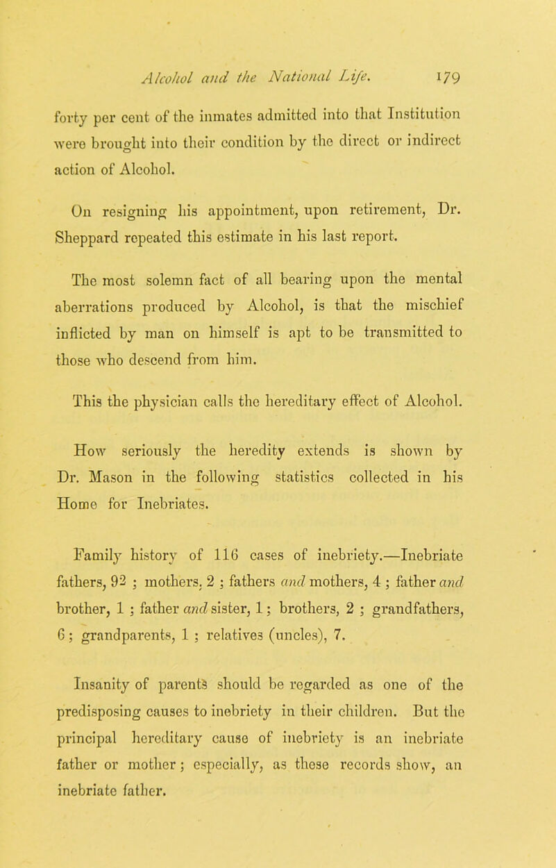 forty per cent of the inmates admitted into that Institution were brought into their condition by the direct or indirect action of Alcohol. On resigning his appointment, upon retirement, Dr. Sheppard repeated this estimate in his last report. The most solemn fact of all bearing upon the mental aberrations produced by Alcohol, is that the mischief inflicted by man on himself is apt to be transmitted to those who descend from him. This the physician calls the hereditary effect of Alcohol. How seriously the heredity extends is shown by Dr. Mason in the following statistics collected in his Home for Inebriates. Family history of 116 cases of inebriety.—Inebriate fathers, 92 ; mothers. 2 ; fathers and mothers, 4 ; father and brother, 1 ; father atul sister, 1; brothers, 2 ; grandfathers, 6; grandparents, 1 ; relatives (uncles), 7. Insanity of parents should be regarded as one of the predisposing causes to inebriety in their children. But the principal hereditary cause of inebriety is an inebriate father or mother; especially, as those records show, an inebriate father.