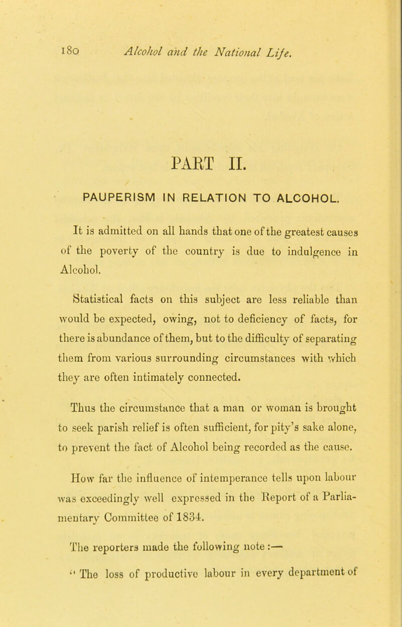 PART II. PAUPERISM IN RELATION TO ALCOHOL. It is admitted on all bands that one of the greatest causes of the poverty of the country is due to indulgence in Alcohol. Statistical facts on this subject are less reliable than would be expected, owing, not to deficiency of facts, for there is abundance of them, but to the difficulty of separating them from various surrounding circumstances with which they are often intimately connected. Thus the circumstance that a man or woman is brought to seek parish relief is often sufficient, for pity’s sake alone, to prevent the fact of Alcohol being recorded as the cause. How far the influence of intemperance tells upon labour was exceedingly well expressed in the lleport of a Parlia- mentary Committee of 1834. The reporters made the following note:— “ The loss of productive labour in every department of