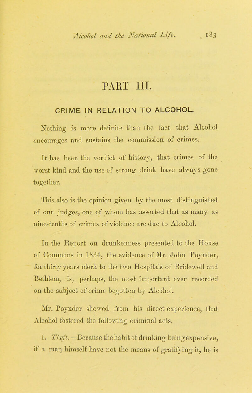 PART III. CRIME IN RELATION TO ALCOHOL. Nothing is more definite than the fact that Alcohol encourages and sustains the commission of crimes. It has been the verdict of history, that crimes of the worst kind and the use of strong drink have always gone together. This also is the opinion given by the most distinguished of our judges, one of whom has asserted that as many as nine-tenths of crimes of violence are due to Alcohol. In the Report on drunkenness presented to the House of Commons in 1834, the evidence of Mr. John Poynder, for thirty years clerk to the two Hospitals of Bridewell and Bethlem, is, perhaps, the most important ever recorded on the subject of crime begotten by Alcohol. Mr. Poynder showed from his direct experience, that Alcohol fostered the following criminal acts. 1. Theft.—Because the habit of drinking being expensive, if a man himself have not the means of gratifying it, he is