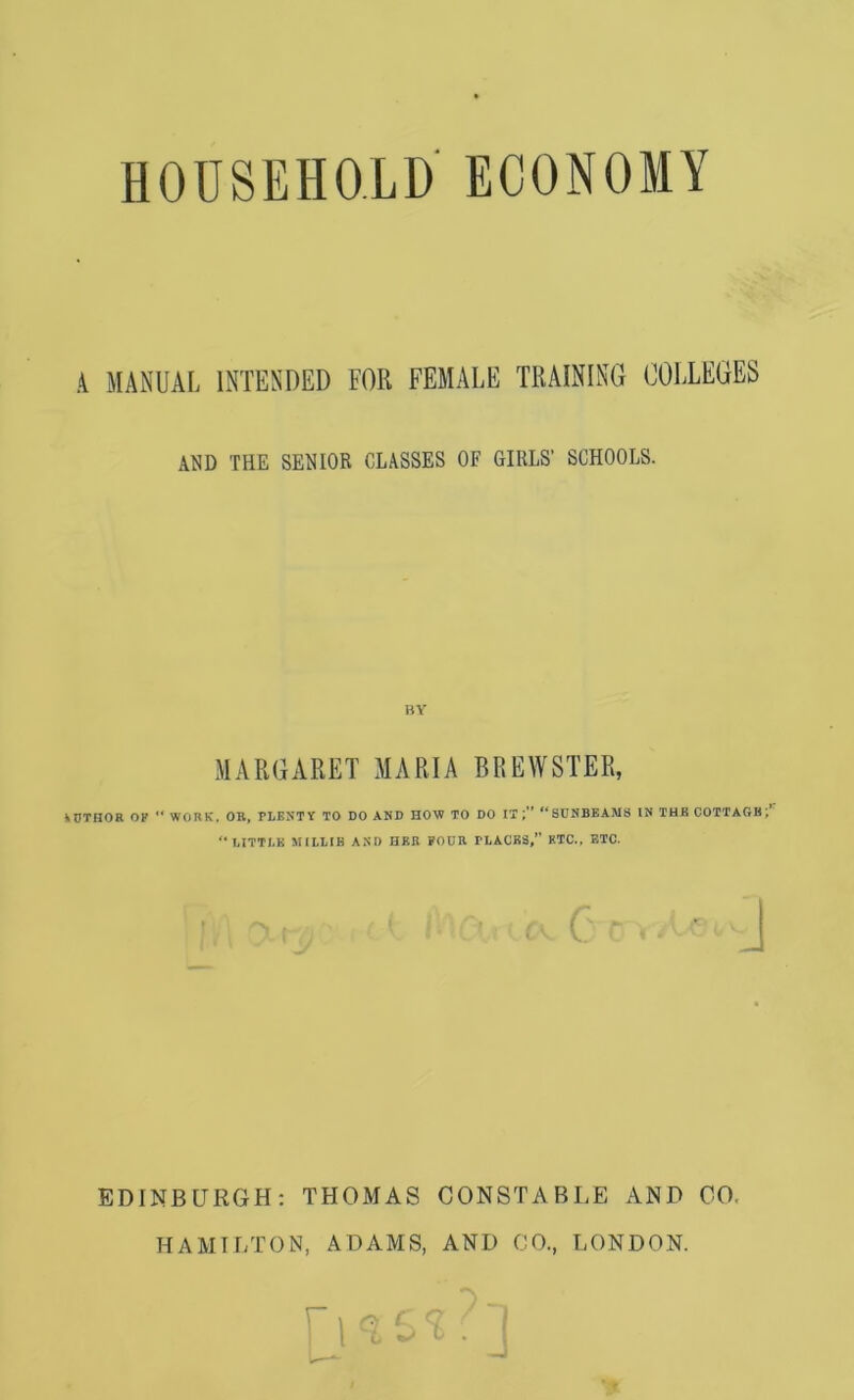 HOUSEHOLD ECONOMY A MANUAL INTENDED FOR FEMALE TRAINING COLLEGES AND THE SENIOR CLASSES OF GIRLS’ SCHOOLS. BY MARGARET MARIA BREWSTER, \DT£IOR OF ** WORK, OR, PLENTY TO DO AND HOW TO DO IT; SUNBEAMS IN TUB COTTAGB; LITTLE MILLIE AND HER POUR PLACES,” ETC., ETC. EDINBURGH; THOMAS CONSTABLE AND CO. HAMILTON, ADAMS, AND CO., LONDON.