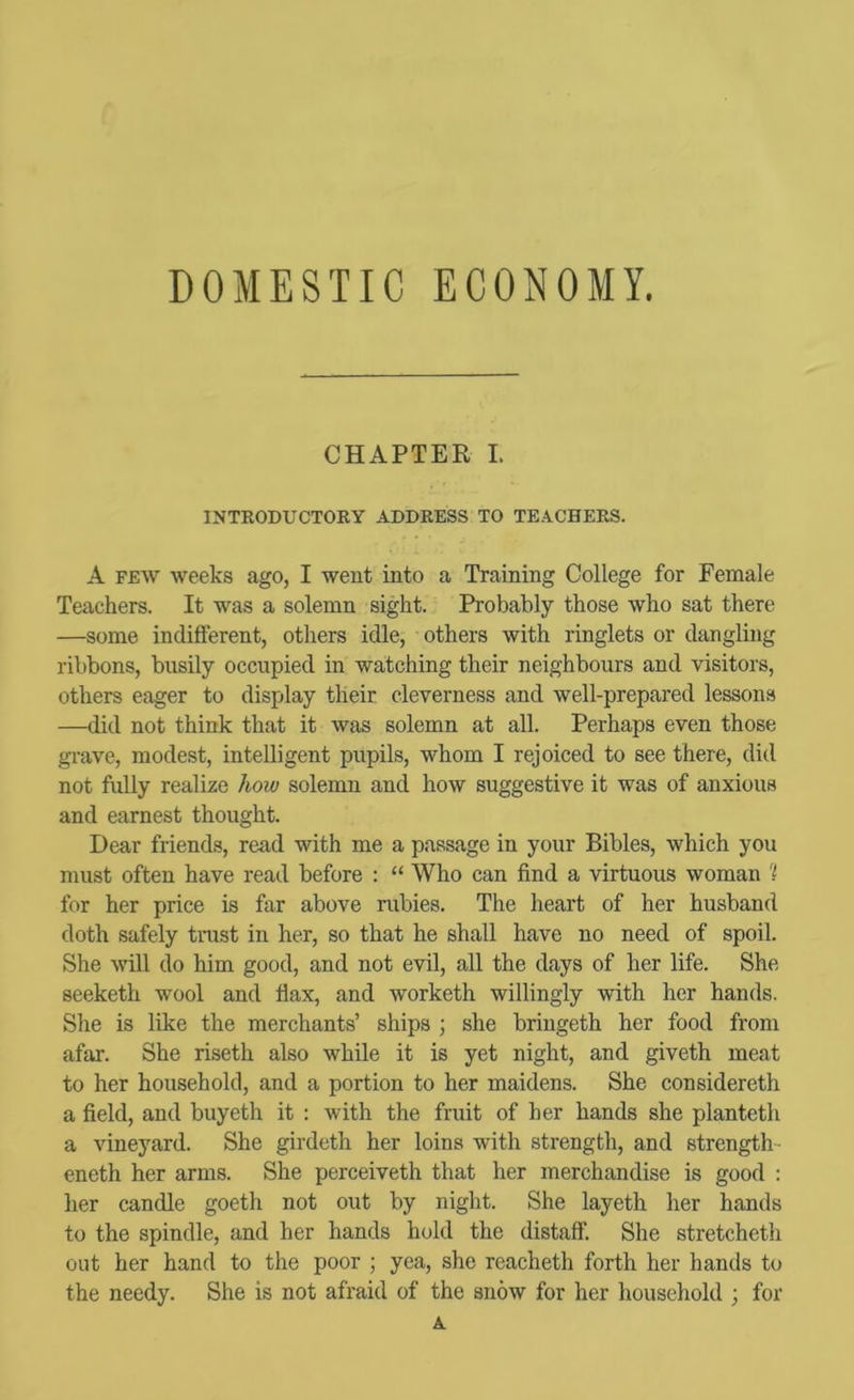 DOMESTIC ECONOMY. CHAPTER I. INTRODUCTORY ADDRESS TO TEACHERS. A FEW weeks ago, I went into a Training College for Female Teachers. It was a solemn sight. Probably those who sat there —some indifferent, others idle, others with ringlets or dangling ribbons, busily occupied in watching their neighbours and visitors, others eager to display their cleverness and well-prepared lessons —did not think that it was solemn at all. Perhaps even those gi-ave, modest, intelligent pupils, whom I rejoiced to see there, did not fully realize how solemn and how suggestive it was of anxious and earnest thought. Dear friends, read with me a passage in your Bibles, which you must often have read before : “ Who can find a virtuous woman 'i for her price is far above rubies. The heart of her husband doth safely trust in her, so that he shall have no need of spoil. She will do him good, and not evil, all the days of her life. She seeketh wool and flax, and worketh willingly with her hands. She is like the merchants’ ships ; she bringeth her food from afar. She riseth also while it is yet night, and giveth meat to her household, and a portion to her maidens. She considereth a field, and buyeth it : with the fruit of her hands she planteth a vineyard. She girdeth her loins with strength, and strength- eneth her arms. She perceiveth that her merchandise is good : her candle goeth not out by night. She layeth her hands to the spindle, and her hands hold the distaff. She stretcheth out her hand to the poor ; yea, she reacheth forth her hands to the needy. She is not afraid of the snow for her household ; for A