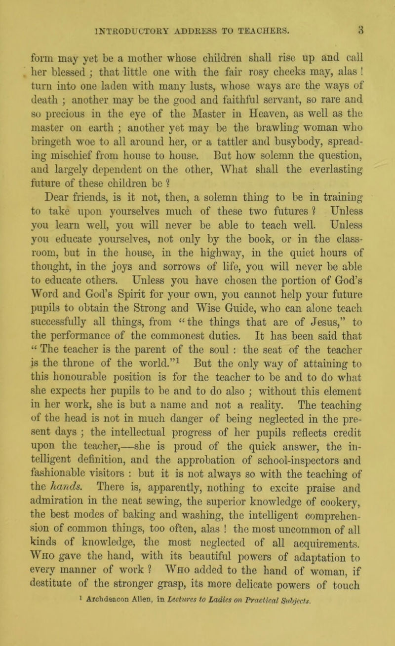 form may yet be a luotlier whose chihli'en shall rise up and call her blessed ; that little one with the feir rosy cheeks may, alas ! turn into one laden with many lusts, whose ways are the ways of death ; another may be the good and faithful servant, so rare and so precious in the eye of the Master in Heaven, as well as the master on earth ; another yet may be the brawling woman who bringeth woe to all around her, or a tattler and busybody, spread- ing mischief from house to house. But how solemn the question, and largely dependent on the other. What shall the everlasting future of these children be 1 Dear friends, is it not, then, a solemn thing to be in training to take upon yourselves much of these two futures 1 Unless you learn well, you will never be able to teach well. Unless you educate yourselves, not only by the book, or in the class- room, but in the house, in the highway, in the quiet hours of thought, in the joys and sorrows of life, you will never be able to educate others. Unless you have chosen the portion of God’s Word and God’s Spirit for your own, you cannot help your future pupils to obtain the Strong and Wise Guide, who can alone teach successfully all things, from “the things that are of Jesus,” to the performance of the commonest duties. It has been said that “ The teacher is the parent of the soul : the seat of the teacher is the throne of the world.”^ But the only way of attaining to this honourable position is for the teacher to be and to do what she expects her pupils to be and to do also ; without this element in her work, she is but a name and not a reality. The teaching of the head is not in much danger of being neglected in the pre- sent days ; the intellectual progress of her pupils reflects credit upon the teacher,—she is proud of the quick answer, the in- telligent definition, and the approbation of school-inspectors and fashionable visitors : but it is not always so with the teaching of the hands. There is, apparently, nothing to excite jiraise and admiration in the neat sewing, the superior knowledge of cookery, the best modes of baking and washing, the intelligent comprehen- sion of common things, too often, alas ! the most uncommon of all kinds of knowledge, the most neglected of all acquii-ements. Who gave the hand, with its beautiful powers of adaptation to every manner of work 1 Who added to the hand of woman, if destitute of the stronger grasp, its more delicate powers of touch > Archdeacon Allen, in Lectures to Ladies on Practical Suhjects.