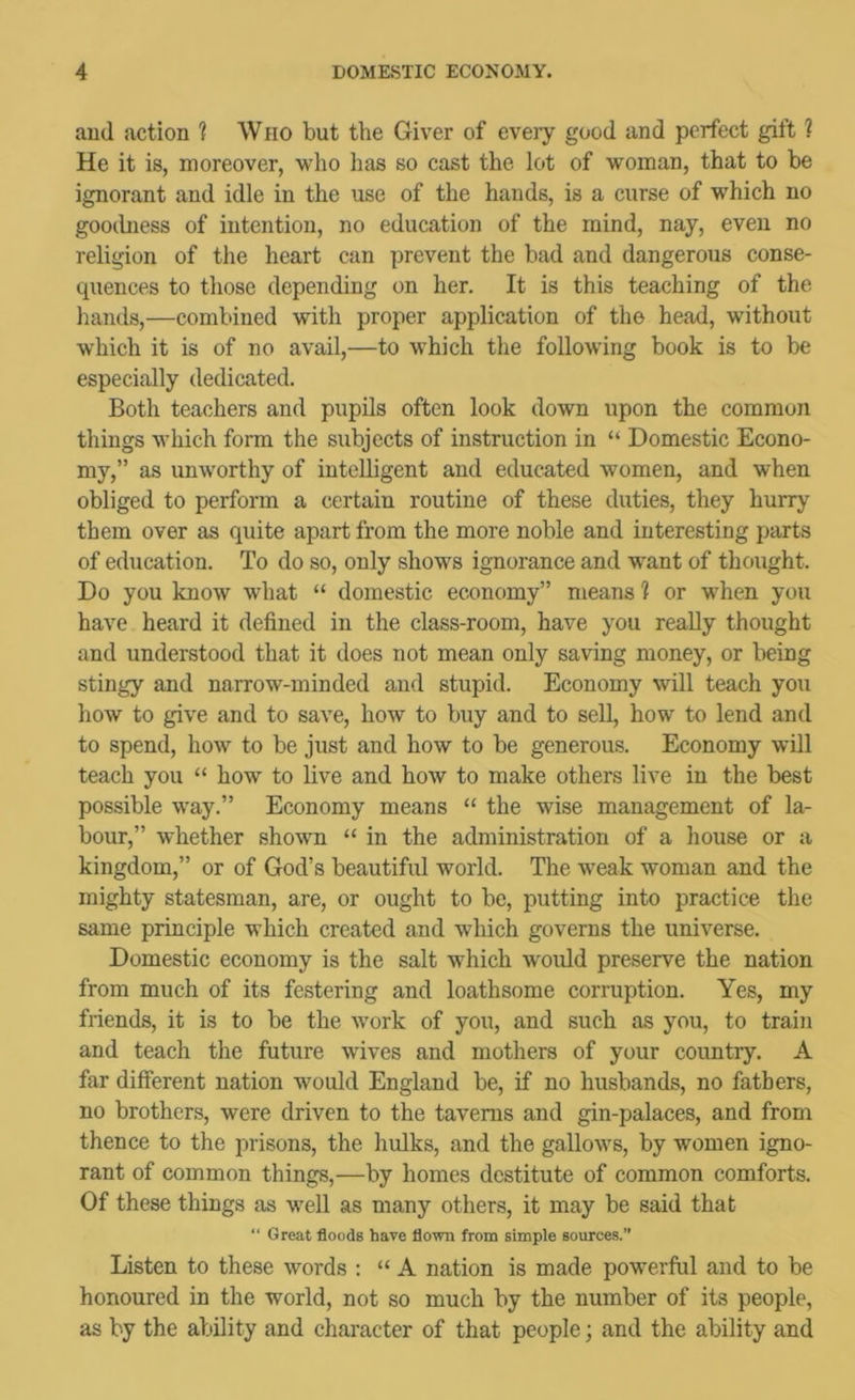 aud action ? Wiio but the Giver of every good and perfect gift 1 He it is, moreover, who has so cast the lot of woman, that to be ignorant and idle in the use of the hands, is a curse of which no goocbiess of intention, no education of the mind, nay, even no religion of the heart can prevent the bad and dangerous conse- quences to those depending on her. It is this teaching of the hands,—combined with proper application of the head, without which it is of no avail,—to which the following book is to be especially dedicated. Both teachers and pupils often look down upon the common things which form the subjects of instruction in “ Domestic Econo- my,” as unworthy of intelligent and educated women, and when obliged to perform a certain routine of these duties, they hurry them over as quite apart from the more noble and interesting parts of education. To do so, only shows ignorance and want of thought. Do you know what “ domestic economy” means ? or when you have heard it defined in the class-room, have you really thought and understood that it does not mean only saving money, or being stingy and narrow-minded and stupid. Economy will teach you how to give and to save, how to buy and to sell, how to lend and to spend, how to be just and how to be generous. Economy will teach you “ how to live and how to make others live in the best possible way.” Economy means “ the wise management of la- bour,” whether shown “ in the administration of a house or a kingdom,” or of God’s beautiful world. The weak woman and the mighty statesman, are, or ought to be, putting into practice the same principle which created and which governs the universe. Domestic economy is the salt which would preserve the nation from much of its festering and loathsome corruption. Yes, my friends, it is to be the work of you, and such as you, to train and teach the future wives and mothers of your country. A far different nation would England be, if no husbands, no fathers, no brothers, were driven to the taverns and gin-palaces, and from thence to the prisons, the hulks, and the gallows, by women igno- rant of common things,—by homes destitute of common comforts. Of these things as well as many others, it may be said that “ Great floods have flown from simple sources.” Listen to these words : “ A nation is made powerful and to be honoured in the world, not so much by the number of its people, as by the ability and character of that people; and the ability and