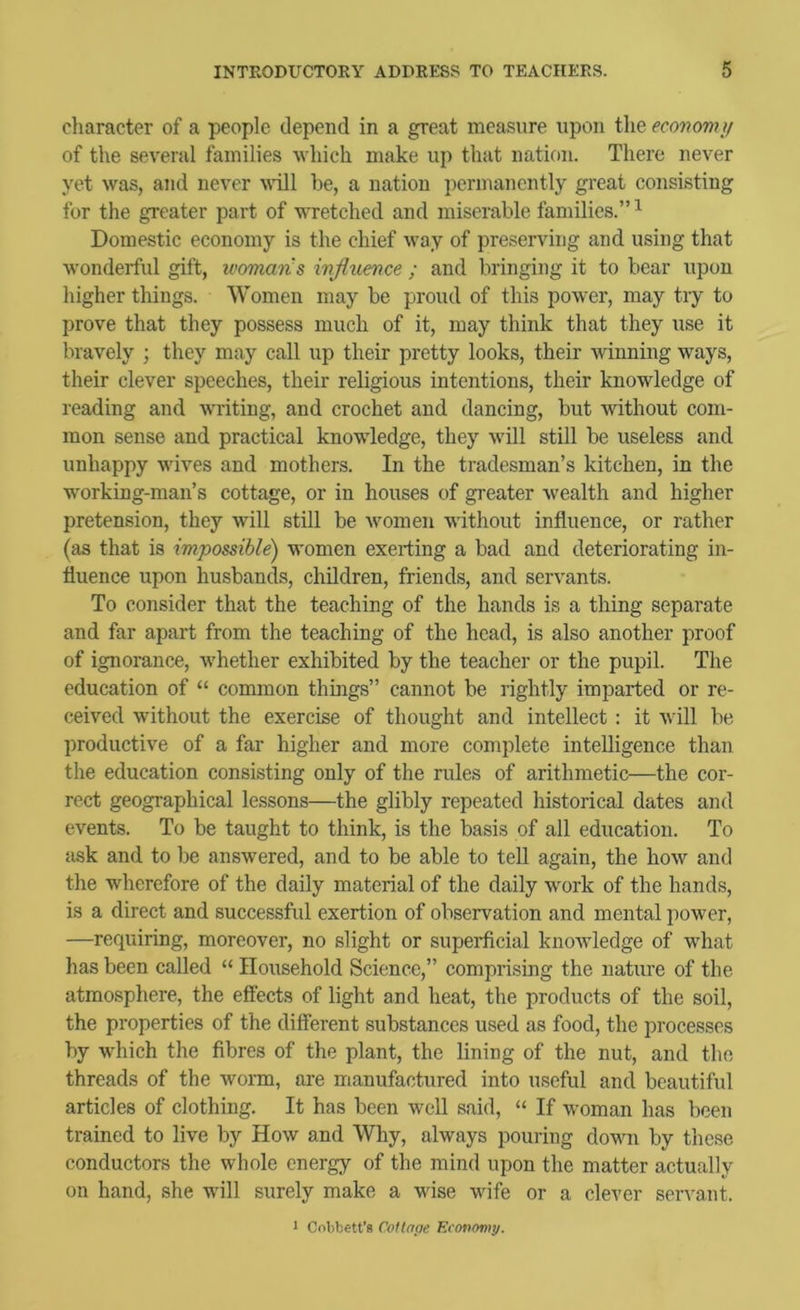 character of a people depend in a great measure upon the economy of the several families which make up that nation. There never yet was, and never yuII be, a nation permanently great consisting for the greater part of WTetched and miserable families.” ^ Domestic economy is the chief way of preserving and using that wonderful gift, ivomaris influence ; and bringing it to bear upon higher things. Women may be proud of this power, may try to prove that they possess much of it, may think that they use it bravely ; they may call up their pretty looks, their winning ways, their clever speeches, their religious intentions, their knowledge of reading and w'riting, and crochet and dancing, but without com- mon sense and practical knowledge, they will still be useless and unhappy wives and mothers. In the tradesman’s kitchen, in the working-man’s cottage, or in houses of greater wealth and higher pretension, they will still be women without influence, or rather (as that is impossible) women exerting a bad and deteriorating in- fluence upon husbands, children, friends, and servants. To consider that the teaching of the hands is a thing separate and far apart from the teaching of the head, is also another proof of ignorance, whether exhibited by the teacher or the pupil. The education of “ common things” cannot he rightly imparted or re- ceived without the exercise of thought and intellect: it will be productive of a far higher and more complete intelligence than the education consisting only of the rules of arithmetic—the cor- rect geographical lessons—the glibly repeated historical dates and events. To be taught to think, is the basis of all education. To sisk and to be answered, and to be able to tell again, the how and the wherefore of the daily material of the daily work of the hands, is a direct and successful exertion of observation and mental power, —requiring, moreover, no slight or superficial knowledge of what has been called “ Household Science,” comprising the nature of the atmosphere, the effects of light and heat, the products of the soil, the properties of the different substances used as food, the processes by which the fibres of the plant, the lining of the nut, and the threads of the worm, are manufactured into useful and beautiful articles of clothing. It has been well said, “ If woman has been trained to live by How and Why, always pouring down by these conductors the whole energy of the mind upon the matter actually on hand, she will surely make a wise wife or a clever servant. > Cnbbett’s Cotlape. Efonomt/.