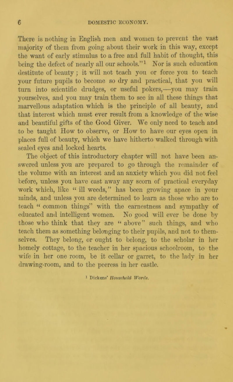 There is nothing in English men and women to prevent the vast majority of them from going about their work in this way, except tlie want of early stimulus to a free and full habit of thought, this being the defect of nearly all our schools.”^ Nor is such education destitute of beauty; it will not teach you or force you to teach your future pupils to become so dry and practical, that you will turn into scientific drudges, or useful pokers,—you may train yourselves, and you may train them to see in all these things that marvellous adaptation which is the principle of all beauty, and that interest which must ever result from a knowledge of the wise and beautifid gifts of the Good Giver. We only need to teach and to be taught How to observe, or How to have our eyes open in places full of beauty, which we have hitherto walked through with sealed eyes and locked hearts. The object of this introductory chapter will not have been an- swered unless you are prepared to go through the remainder of the volume with an interest and an anxiety which you did not feel before, unless you have cast away any scorn of practical everyday work which, like “ ill weeds,” has been growing apace in your minds, and unless you are determined to learn as those who are to teach “ common things” with the earnestness and sympathy of educated and intelligent women. No good will ever be done by those who think that they are “ above” such things, and who teach them as something belonging to their pupils, and not to them- selves. They belong, or ought to belong, to the scholar in her homely cottage, to the teacher in her spacious schoolroom, to the wife in her one room, be it cellar or garret, to the lady in her drawing-room, and to the peeress in her castle. ' Dickens’ Household Words.