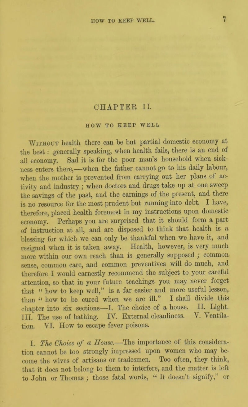 1 CHAPTER II. HOW TO KEEP WELL Without health there can be but partial domestic economy at the best: generally speaking, when health fails, there is an end of all economy. Sad it is for the poor man’s household when sick- ness enters there,—when the father cannot go to his daily labour, when the mother is prevented fron carrying out her plans of ac- tivity and industry ; when doctors and drugs take up at one sweep the savings of the past, and the earnings of the present, and there is no resource for the most prudent but ranning into debt. I have, therefore, placed health foremost in my instructions upon domestic economy. Perhaps you are surprised that it should form a part of instruction at all, and are disposed to think that health is a blessing for which we can only be thankful when we have it, and resigned when it is taken away. Health, however, is very much more within our own reach than is generally supposed ; eommon sense, common care, and common preventives will do much, and therefore I would earnestly recommend the subject to your careful attention, so that in your future teachings you may never forget that “ how to keep well,” is a far easier and more useful lesson, than “ how to be cured when we are ill.” I shall divide this chapter into six sections—I. The choice of a house. II. Light. HI. The use of bathing. IV. External cleanliness. V. Ventila- tion. VI. How to escape fever poisons. I. T/ie Choice of a House.—The importance of this considera- tion cannot be too strongly impressed upon women who may be- come the wives of artisans or tradesmen. Too often, they think, that it does not belong to them to interfere, and the matter is left to John or Thomas ; those fatal words, “ It doesn’t signify,” or