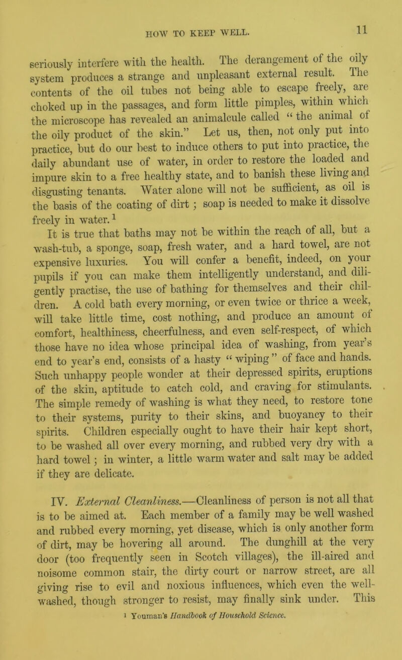 seriously interfere with the healtli. The derangement of the oily system produces a strange and unpleasant external result. Ihe contents of the oil tubes not being able to escape freely, are choked up in the passages, and form little pimples, within which the microscope has revealed an animalcule called “ the animal ot the oily product of the skin.” Let us, then, not only put into practice, but do our best to induce others to put into practice, the daily abundant use of water, in order to restore the loaded and impure skin to a free healthy state, and to banish these living and disgusting tenants. Water alone will not be sufl&cient, as oil is the basis of the coating of dirt; soap is needed to make it dissolve freely in water. ^ It is true that baths may not be within the reSiCh of all, but a wash-tub, a sponge, soap, fresh water, and a hard towel, are not expensive luxuries. You will confer a benefit, indeed, on your pupils if you can make them intelligently understand, and dili- gently practise, the use of bathing for themselves and their chil- dren. A cold bath every morning, or even twice or thrice a week,^ will take little time, cost nothing, and produce an amount of comfort, healthiness, cheerfulness, and even self-respect, of which those have no idea whose principal idea of washing, from year s end to year’s end, consists of a hasty “ wiping ” of face and hands. Such unhappy people wonder at their depressed spirits, eiuptions of the skin, aptitude to catch cold, and craving for stimulants. The simple remedy of washing is what they need, to restore tone to their systems, purity to their skins, and buoyancy to their s})irits. Children especially ought to have their hair kept short, to be washed all over every morning, and rubbed very dry with a hard towel; in winter, a little warm water and salt may be added if they are delicate. IV. Eodeimal Cleanliness.—Cleanliness of person is not all that is to be aimed at. Each member of a family may be well washed and rubbed every morning, yet disease, which is only another form of dirt, may be hovering all around. The dunghill at the veiy door (too frequently seen in Scotch villages), the ill-aired and noisome common stair, the dirty court or narrow street, are all giving rise to evil and noxious influences, which even the well- washed, though stronger to resist, may finally sink under. This I Vouman'B Handbook of Household Science.