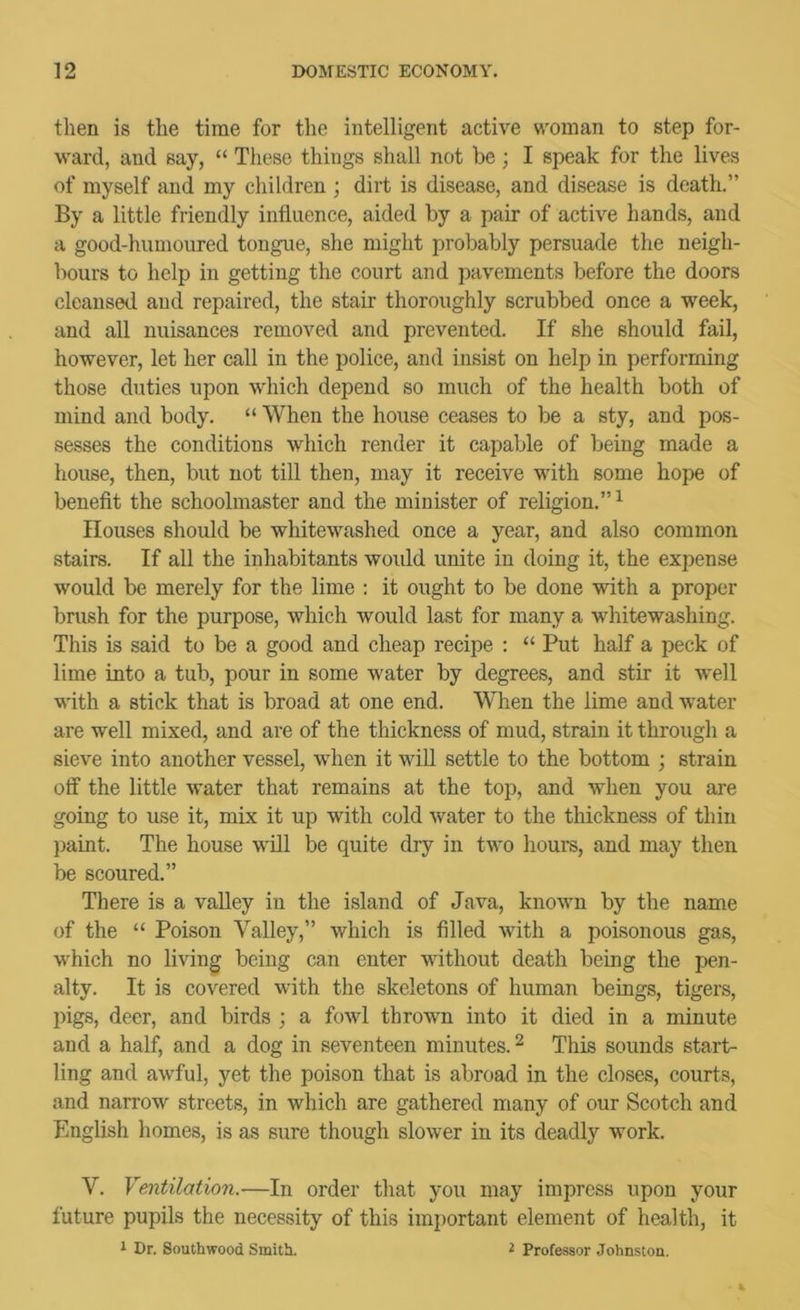 then is the time for the intelligent active woman to step for- ward, and say, “ These things shall not be ; I speak for the lives of myself and my children ; dirt is disease, and disease is death.” By a little friendly influence, aided by a pair of active hands, and a good-humoured tongue, she might probably persuade the neigh- bours to help in getting the court and pavements before the doors cleansed and repaired, the stair thoroughly scrubbed once a week, and all nuisances removed and prevented. If she should fail, however, let her call in the police, and insist on help in performing those duties upon which depend so much of the health both of mind and body. “ When the house ceases to be a sty, and pos- sesses the conditions which render it capable of being made a house, then, but not till then, may it receive with some hope of benefit the schoolmaster and the minister of religion.” ^ Houses should be whitewashed once a year, and also common stairs. If all the inhabitants would unite in doing it, the expense would be merely for the lime : it ought to be done with a proper brush for the purpose, which would last for many a whitewashing. This is said to be a good and cheap recipe : “ Put half a peck of lime into a tub, pour in some water by degrees, and stir it well with a stick that is broad at one end. When the lime and water are well mixed, and are of the thickness of mud, strain it through a sieve into another vessel, when it will settle to the bottom ; strain off the little water that remains at the top, and when you are going to use it, mix it up with cold water to the thickness of thin })aint. The house will be quite dry in two hours, and may then be scoured.” There is a vaUey in the island of Java, known by the name of the “ Poison Valley,” which is filled with a poisonous gas, which no living being can enter without death being the pen- alty. It is covered with the skeletons of human beings, tigers, pigs, deer, and birds ; a fowl thrown into it died in a minute and a half, and a dog in seventeen minutes. ^ This sounds start- ling and awful, yet the poison that is abroad in the closes, courts, and narrow streets, in which are gathered many of our Scotch and English homes, is as sure though slower in its deadly work. V. Ventilation.—In order that you may impress upon your future pupils the necessity of this important element of health, it i Dr. Southwood Smith. i Professor Johnston.