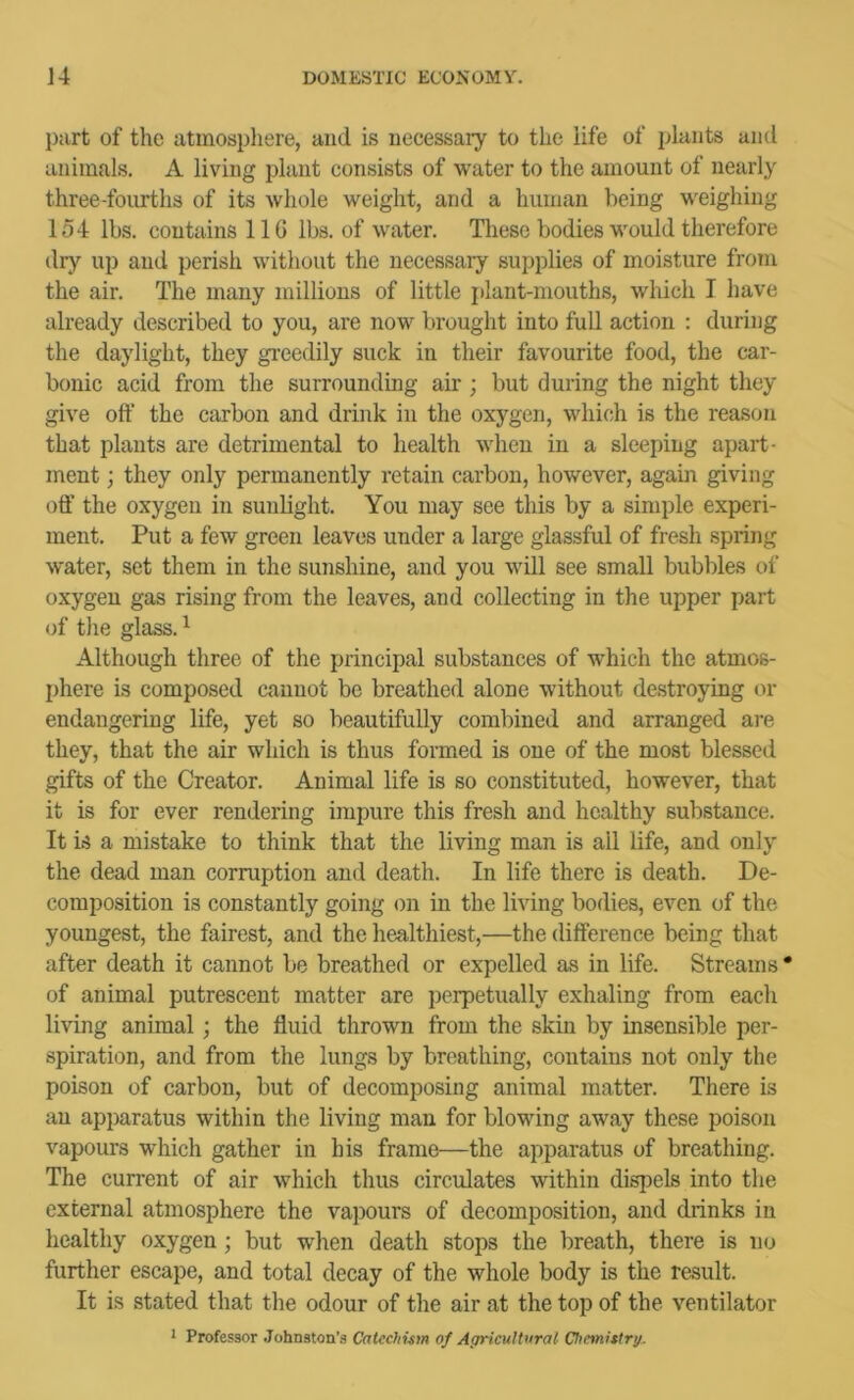 part of tlie atinospliere, and is necessary to the iife of plants and animals. A living plant consists of water to the amount of nearly three-fourths of its whole weight, and a human being weighing 154 lbs. contains IIG lbs. of water. Tliese bodies would therefore dry up and perish without the necessary supplies of moisture from the air. The many millions of little plant-mouths, which I have already described to you, are now brought into full action : during the daylight, they gi-eedily suck in their favourite food, the car- bonic acid from the surrounding air ; but during the night they give oft' the carbon and drink in the oxygen, which is the reason that plants are detrimental to health when in a sleeping apart- ment ; they only permanently retain carbon, however, again giving oft’ the oxygen in sunlight. You may see this by a simple experi- ment. Put a few green leaves under a large glassful of fresh spring water, set them in the sunshine, and you will see small bubbles of oxygen gas rising from the leaves, and collecting in the upper part of tile glass. ^ Although three of the principal substances of which the atmos- phere is composed cannot be breathed alone without destroying or endangering life, yet so beautifully combined and arranged are they, that the air which is thus formed is one of the most blessed gifts of the Creator. Animal life is so constituted, however, that it is for ever rendering impure this fresh and healthy substance. It is a mistake to think that the living man is all life, and only the dead man corruption and death. In life there is death. De- composition is constantly going on in the living bodies, even of the youngest, the fairest, and the healthiest,—the difference being that after death it cannot be breathed or expelled as in life. Streams * of animal putrescent matter are perpetually exhaling from each living animal; the fluid thrown from the skin by insensible per- spiration, and from the lungs by breathing, contains not only the poison of carbon, but of decomposing animal matter. There is an apparatus within the living man for blowing away these poison vapours which gather in his frame—the apparatus of breathing. The current of air which thus circulates within dispels into the external atmosphere the vapours of decomposition, and drinks in healthy oxygen; but when death stops the breath, there is no further escape, and total decay of the whole body is the result. It is stated that the odour of the air at the top of the ventilator * Professor .Johnston’s Catechism of Agricultural Chetnistrg.