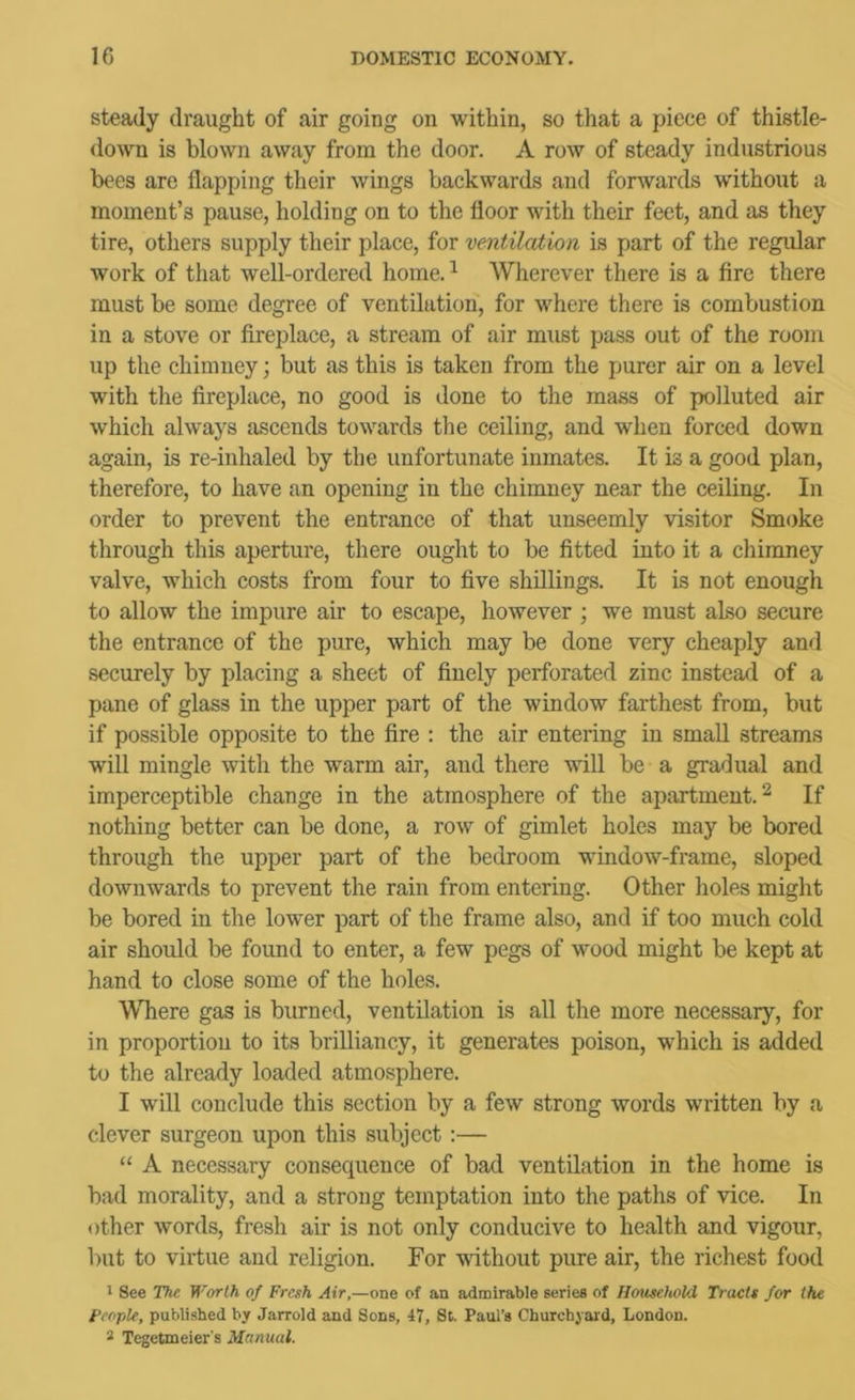steady draught of air going on within, so that a piece of thistle- down is blown away from the door. A row of steady industrious bees are flapping their wings backwards and forwards without a moment’s pause, holding on to the floor with their feet, and as they tire, others supply their place, for ventilation is part of the regular work of that well-ordered home. ^ Wherever there is a fire there must be some degree of ventilation, for where there is combustion in a stove or fireplace, a stream of air must pass out of the room up the chimney; but as this is taken from the purer air on a level with the fireplace, no good is done to the mass of polluted air which always ascends towards the ceiling, and when forced down again, is re-inhaled by the unfortunate inmates. It is a good plan, therefore, to have an opening in the chimney near the ceiling. In order to prevent the entrance of that unseemly visitor Smoke through this aperture, there ought to be fitted into it a chimney valve, which costs from four to five shillings. It is not enough to allow the impure air to escape, however ; we must also secure the entrance of the pure, which may be done very cheaply and securely by placing a sheet of finely perforated zinc instead of a pane of glass in the upper part of the window farthest from, but if possible opposite to the fire ; the air entering in small streams will mingle with the warm air, and there will be a gradual and imperceptible change in the atmosphere of the apartment. ^ If nothing better can be done, a row of gimlet holes may be bored through the upper part of the bedroom window-frame, sloped downwards to prevent the rain from entering. Other holes might be bored in the lower part of the frame also, and if too much cold air should be found to enter, a few pegs of wood might be kept at hand to close some of the holes. Where gas is burned, ventilation is all the more necessary, for in proportion to its brilliancy, it generates poison, which is added to the already loaded atmosphere. I will conclude this section by a few strong words written by a clever surgeon upon this subject :— “ A necessary consequence of bad ventilation in the home is bad morality, and a strong temptation into the paths of vice. In other words, fresh air is not only conducive to health and vigour, l)ut to virtue and religion. For without pure air, the richest food 1 See The Worth of Fresh Air,—one of an admirable series of Household Tracts for the People, published by Jarrold and Sons, 47, St. Paul’s Churchyard, London. 3 Tegetmeier's Manual.