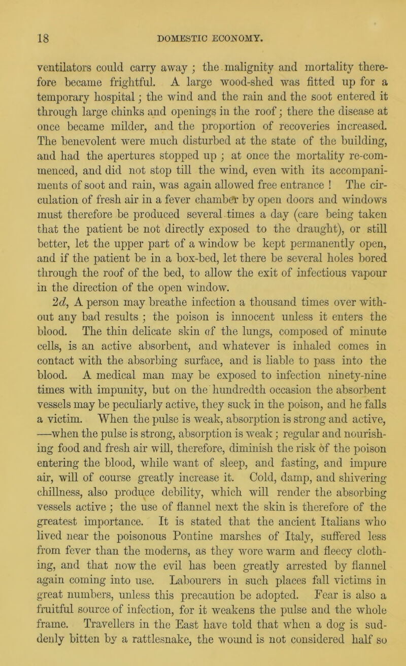 ventilators could carry away ; the malignity and mortality there- fore became frightful. A large wood-shed was fitted up for a temporary hospital; the wind and the rain and the soot entered it through large chinks and openings in the roof; there the disease at once became milder, and the proportion of recoveries increased. The benevolent were much disturbed at the state of the building, and had the apertures stopped up ; at once the mortality re-com- menced, and did not stop till the wind, even with its accompani- ments of soot and rain, was again allowed free entrance ! The cir- culation of fresh air in a fever chamber by open doors and windows must therefore be produced several , times a day (care being taken that the patient be not directly exposed to the di'aught), or still better, let the upper part of a window be kept permanently open, and if the patient be in a box-bed, let there be several holes bored through the roof of the bed, to allow the exit of infectious vapour in the direction of the open window. 2d, K person may breathe infection a thousand times over with- out any bad results ; the poison is innocent unless it enters the blood. The thin delicate skin of the lungs, composed of minute cells, is an active absorbent, and whatever is inhaled comes in contact with the absorbing surface, and is liable to pass into the blood. A medical man may be exposed to infection ninety-nine times with impunity, but on the hundredth occasion the absorbent vessels may be peculiarly active, they suck in the poison, and he falls a victim. When the pulse is weak, absorption is strong and active, —when the pulse is strong, absorption is weak; regular and nourish- ing food and fresh air wiU, therefore, diminish the risk 6f the poison entering the blood, while want of sleep, and fasting, and impure air, wiU of course greatly increase it. Cold, damp, and shivering chillness, also produce debility, which will render the absorbing vessels active ; the use of flannel next the skin is therefore of the greatest importance. It is stated that the ancient Italians who lived near the poisonous Pontine marshes of Italy, suffered less from fever than the moderns, as they wore warm and ffeecy cloth- ing, and that now the evil has been greatly arrested by flannel again coming into use. Labourers in such places fall victims in great numbers, unless this precaution be adopted. Fear is also a fmitful source of infection, for it weakens the pulse and the whole frame. Travellers in the East have told that when a dog is sud- denly bitten by a rattlesnake, the woimd is not considered half so