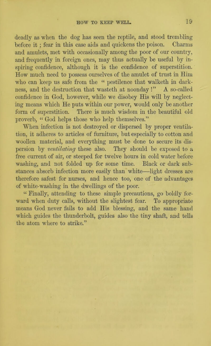 deadly as when the dog has seen the reptile, and stood trembling before it; fear in this case aids and quickens the poison. Charms and amulets, met with occasionally among the poor of our country, and frequently in foreign ones, may thus actually be useful by in- spiring confidence, although it is the confidence of superstition. How much need to possess ourselves of the amulet of trust in Him who can keep us safe from the “ pestilence that walketh in dark- ness, and the destruction that wasteth at noonday !” A so-called confidence in God, however, while we disobey His will by neglect- ing means which He puts within our power, would only be another form of superstition. There is much wisdom in the beautiful old proverb, “ God helps those who help themselves.” When infection is not destroyed or dispersed by proper ventila- tion, it adheres to articles of furniture, but especially to cotton and wooUen material, and everything must be done to secure its dis- persion by ventilating these also. They should be exposed to a free current of air, or steeped for twelve hours in cold water before washing, and not folded up for some time. Black or dark sub- stances absorb infection more easily than white—light dresses are therefore safest for nurses, and hence too, one of the advantages of white-washing in the dwellings of the poor. “ Finally, attending to these simple precautions, go boldly for- ward when duty calls, without the slightest fear. To appropriate means God never fails to add His blessing, and the same hand which guides the thunderbolt, guides also the tiny shaft, and tells the atom where to strike.”