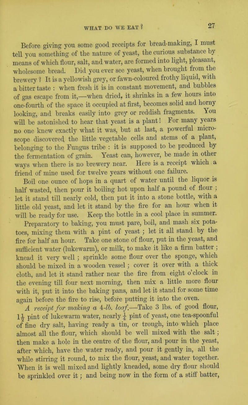 Before giving you some good receipts for bread-making, I must tell you something of the nature of yeast, the curious substance by means of which flour, salt, and water, are formed into light, pleasant, wholesome bread. Did you ever see yeast, when brought from the brewery ? It is a yellowish grey, or fawn-coloured frothy liquid, with a bitter taste : when fresh it is in constant movement, and bubbles of gas escape from it,—w^hen dried, it shrinks in a few houis into one-fourth of the space it occupied at first, becomes solid and horny looking, and breaks easily into grey or reddish fragments. You will be astonished to hear that yeast is a plant! For many years no one knew exactly what it was, but at last, a powerful micro- scope discovered the little vegetable cells and stems of a plant, belonging to the Fungus tribe : it is supposed to be produced by the fermentation of grain. Yeast can, however, be made in other ways when there is no brewery near. Here is a receipt which a friend of mine used for twelve years without one failure. Boil one ounce of hops in a quart of water until the liquor is half wasted, then pour it boiling hot upon half a pound of flour ; let it stand till nearly cold, then put it into a stone bottle, with a little old yeast, and let it stand by the Are for an hour wdien it will be ready for use. Keep the bottle in a cool place in summer. Preparator}' to baking, you must pare, boil, and mash six pota- toes, mixing them with a pint of yeast; let it all stand by the fire for half an hour. Take one stone of flour, put in the yeast, and sAifiicient water (lukewarm), or milk, to make it like a firm batter ; knead it veiy wnll; sprinkle some flour over the sponge, which should be mixed in a wooden vessel; cover it over with a thick cloth, and let it stand rather near the fire from eight o’clock in the evening till four next morning, then mix a little more flour with it, put it into the baking pans, and let it stand for some time again before the fire to rise, before putting it into the oven. A receipt for making a \-lb. loaf.—Take 3 lbs. of good flour, 1^ pint of lukewarm water, nearly ^ pint of yeast, one tea-spoonful of fine dry salt, having ready a tin, or trough, into which place almost all the flour, which should be well mixed with the salt; then make a hole in the centre of the flour, and pour in the yeast, after which, have the Avater ready, and pour it gently in, all the while stirring it round, to mix the flour, yeast, and water together. When it is AveU mixed and lightly kneaded, some dry flour should be sprinkled over it; and being now in the form of a stilf batter,