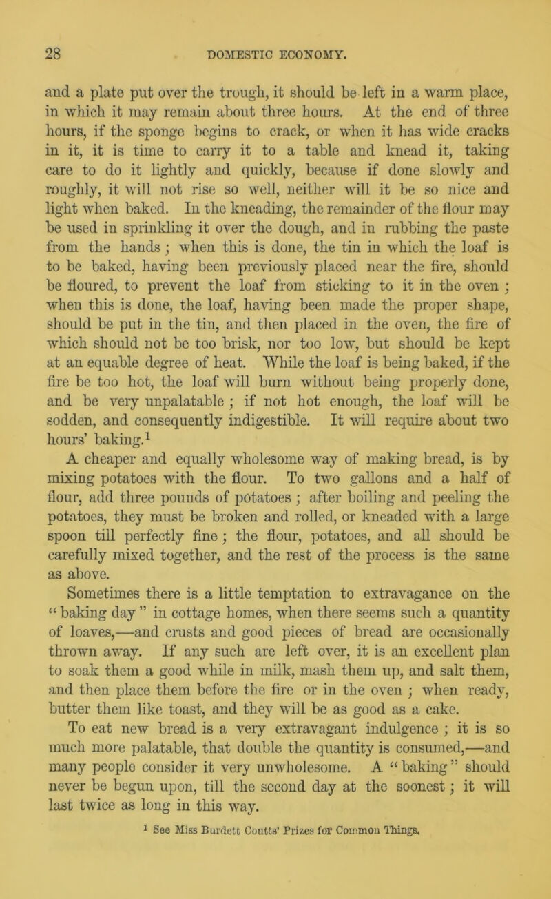 and a plate put over tlie trough, it should be left in a warm place, in which it may remain about three hours. At the end of three liours, if the sponge begins to crack, or when it lias wide cracks in it, it is time to carry it to a table and knead it, taking care to do it lightly and quickly, because if done slowly and roughly, it will not rise so well, neither will it be so nice and light when baked. In the kneading, the remainder of the flour may be used in sprinkling it over the dough, and in rubbing the paste from the hands ; when this is done, the tin in which the loaf is to be baked, having been previously placed near the fire, should be floured, to prevent the loaf from sticking to it in the oven ; when this is done, the loaf, having been made the proper shape, should be put in the tin, and then placed in the oven, the fire of which should not be too brisk, nor too low, but should be kept at an equable degree of heat. While the loaf is being baked, if the fire be too hot, the loaf will burn without being properly done, and be very unpalatable ; if not hot enough, the loaf will be sodden, and consequently indigestible. It will require about two hours’ baking.^ A cheaper and equally wholesome way of making bread, is by mixing potatoes with the flour. To two gallons and a half of flour, add three pounds of potatoes ; after boiling and peeling the potatoes, they must be broken and rolled, or kneaded with a large spoon till perfectly fine; the flour, potatoes, and all should be carefully mixed together, and the rest of the process is the same as above. Sometimes there is a little temptation to extravagance on the “ baking day ” in cottage homes, when there seems such a quantity of loaves,—and crusts and good pieces of bread are occasionally thrown away. If any such are left over, it is an excellent plan to soak them a good while in milk, mash them up, and salt them, and then place them before the fire or in the oven ; when ready, butter them like toast, and they will be as good as a cake. To eat new bread is a very extravagant indulgence ; it is so much more palatable, that double the quantity is consumed,—and many people consider it very unwholesome. A “ baking ” slioidd never be begun upon, till the second day at the soonest; it will last twice as long in this way. * See Miss Burdett Coutts’ Prizes for Conimou riiiiigB.