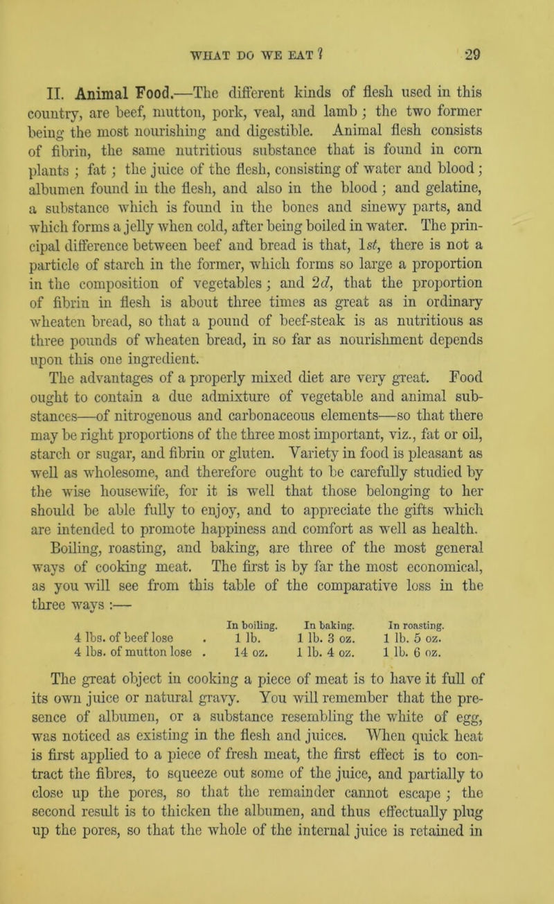 II. Animal Food.—The different kinds of flesh used in this country, are beef, mutton, pork, veal, and lamb ; the two former being the most nourishing and digestible. Animal flesh consists of fibrin, the same nutritious substance that is found in com plants ; fat; the juice of the flesh, consisting of water and blood; albumen found in the flesh, and also in the blood; and gelatine, a substance Avhich is found in the bones and sinewy parts, and which forms a jelly when cold, after being boiled in water. The prin- cipal difference between beef and bread is that, Is^, there is not a particle of starch in the former, which forms so large a proportion in the composition of vegetables; and 2d, that the projDortion of fibrin in flesh is about three times as gTeat as in ordinary wheaten bread, so that a pound of beef-steak is as nutritious as three pounds of wheaten bread, in so far as nourishment depends upon this one ingredient. The advantages of a properly mixed diet are very great. Food ought to contain a due admixture of vegetable and animal sub- stances—of nitrogenous and carbonaceous elements—so that there may be right proportions of the three most important, viz., fat or oil, starch or sugar, and fibrin or gluten. Variety in food is pleasant as well as wdiolesome, and therefore ought to be carefully studied by the wise housewife, for it is well that those belonging to her should be able fully to enjoy, and to appreciate the gifts which are intended to promote happiness and comfort as well as health. Boiling, roasting, and baking, are three of the most general ways of cooking meat. The first is by far the most economical, as you will see from this table of the comparative loss in the three ways :— In boiling. In baking. In roasting. 4 lbs. of beef lose . 1 lb. 1 lb. 3 oz. 1 lb. 5 oz. 4 lbs. of mutton lose . 14 oz. 1 lb. 4 oz. 1 lb. 6 oz. The great object in cooking a piece of meat is to have it full of its own juice or natural gra\7-. You will remember that the pre- sence of albumen, or a substance resembling the white of egg, was noticed as existing in the flesh and juices. Wlien quick heat is first applied to a piece of fresh meat, the first eft'ect is to con- tract the fibres, to squeeze out some of the juice, and partially to close up the pores, so that the remainder cannot escape ; the second result is to thicken the albumen, and thus effectually plug up the pores, so that the whole of the internal juice is retained in