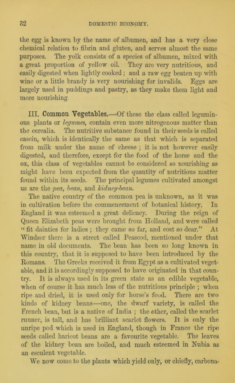 the egg is known by the name of albumen, and has a very close chemical relation to fibrin and gluten, and serves almost the same purposes. The yolk consists of a species of albumen, mixed with a great proportion of yellow oil. They are very nutritious, and easily digested when lightly cooked; and a raw egg beaten up with wine or a little brandy is very nourishing for invalids. Eggs are largely used in puddings and pastry, as they make them light and more nom'ishing.. III. Common Vegetables.—Of these the class called legumin- ous plants or legumes, contain even more nitrogenous matter than the cerealia. The nutritive substance found in their seeds is called casein, which is identically the same as that which is separated from milk under the name of cheese ; it is not however easily digested, and therefore, except for the food of the horse and the ox, this class of vegetables cannot be considered so nourishing as might have been expected from the quantity of nutritious matter found within its seeds. The principal legumes cultivated amongst us are the pea, bean, and kidney-bean. The native country of the common pea is unknown, as it was in cultivation before the commencement of botanical history. In England it was esteemed a great delicacy. During the reign of Queen Elizabeth peas were brought from Holland, and were called “ fit dainties for ladies ; they came so far, and co.st so dear.” At Windsor there is a street called Peascod, mentioned under that name in old documents. The bean has been so long known in this country, that it is supposed to have been introduced by the Romans. The Greeks received it from Eg}qit as a cidtivated veget- able, and it is accordingly supposed to have originated in that coun- try. It is always used in its green state as an edible vegetable, when of course it has much less of the nutritious principle ; when ripe and dried, it is used only for horse’s food. There are two kinds of kidney beans—one, the dwarf variety, is called the French bean, but is a native of India ; the other, called the scarlet ninner, is tall, and has brilliant scarlet flowers. It is only the uuripe pod which is used in England, though in France the ripe seeds called haricot beans are a favourite vegetable. The leaves of the kidney bean are boiled, and much esteemed in Nubia as an esculent vegetable. We now come to the plants which yield only, or chiefly, carbona-