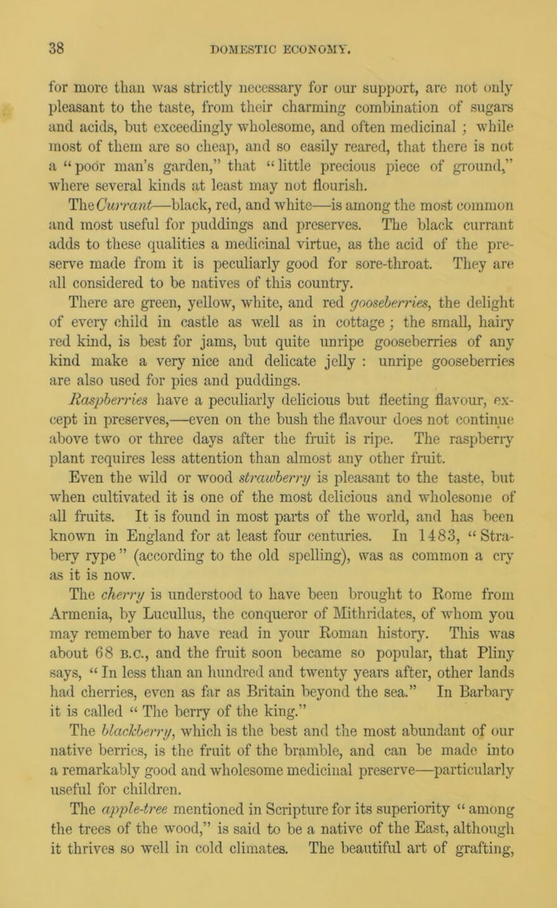 for more thau was strictly necessary for our support, are not only pleasant to the taste, from their charming combination of sugars and acids, but exceedingly wholesome, and often medicinal ; while most of them are so cheap, and so easily reared, that there is not a “poor man’s garden,” that “little precious piece of ground,” where several kinds at least may not flourish. Tlh^Currant—black, red, and white—is among the most common and most useful for puddings and preserves. The black currant adds to these qualities a medicinal virtue, as the acid of the pre- serve made from it is peculiarly good for sore-throat. They are all considered to be natives of this country. There are green, yellow, white, and red gooseberries, the delight of every child in castle as well as in cottage ; the small, hairy red kind, is best for jams, but quite unripe gooseberries of any kind make a very nice and delicate jelly : unripe gooseberries are also used for pies and puddings. Raspberries have a peculiarly delicious but fleeting flavour, ex- cept in preserves,—even on the bush the flavour does not continue above two or three days after the fruit is ripe. The raspberiy plant requires less attention than almost any other fruit. Even the wdld or wood strawberry is pleasant to the taste, but when cultivated it is one of the most delicious and wholesome of all fruits. It is found in most parts of the world, and has been known in England for at least four centuries. In 1483, “ Stra- bery rype ” (according to the old spelling), was as common a crj' as it is now. The cherry is understood to have been brought to Rome from Armenia, by Lucullus, the conqueror of Mithridates, of whom you may remember to have read in your Roman history. This was about 68 B.C., and the fruit soon became so popular, that Pliny says, “ In less than an hundred and twenty years after, other lands had cherries, even as far as Britain beyond the sea.” In Barbary it is called “ The berry of the king.” The blackberry, which is the best and the most abundant of our native berries, is the fruit of the bramble, and can be made into a remarkably good and wholesome medicinal preserve—particularly useful for children. The apple-tree mentioned in Scripture for its superiority “ among the trees of the wood,” is said to be a native of the East, although it thrives so well in cold climates. The beautiful art of grafting.