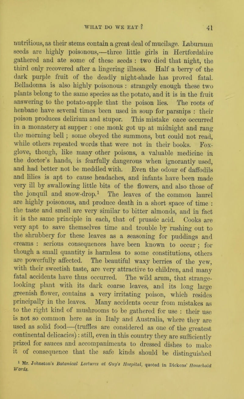 nutritious, as their stems contain a great deal of mucilage. Laburnum seeds are highly poisonous,—three little girls in Hertfordshire gathered and ate some of these seeds : two died that night, the third only recovered after a lingering illness. Half a berry of the dark purple fruit of the deadly night-shade has proved fatal. Belladonna is also highly poisonous : strangely enough these two plants belong to the same species as the potato, and it is in the fruit answering to the potato-apple that the poison lies. The roots of henbane have several times been used in soup for parsnips : their poison produces delirium and stupor. This mistake once occurred in a monastery at supper : one monk got up at midnight and rang the morning bell; some obeyed the summons, but could not read, while others repeated words that were not in their books. Fox- glove, though, like many other poisons, a valuable medicine in the doctor’s hands, is fearfully dangerous when ignorantly used, and had better not be meddled with. Even the odour of daffodils and lilies is apt to cause headaches, and infants have been made very ill by swallowing little bits of the flowers, and also those of the jonquil and snow-drop.^ The leaves of the common laurel are highly poisonous, and produce death in a short space of time : the taste and smell are very similar to bitter almonds, and in fact it is the same principle in each, that of prussic acid. Cooks are very apt to save themselves time and trouble by rushing out to the shrubbery for these leaves as a seasoning for puddings and creams : serious consequences have been known to occur; for though a small quantity is harmless to some constitutions, others are powerfully affected. Tlie beautiful waxy berries of the yew, with their sweetish taste, are very attractive to children, and many fatal accidents have thus occurred. The wild arum, that strange- looking plant with its dark coarse leaves, and its long large greenish flower, contains a very irritating poison, which resides principally in the leaves. Many accidents occur from mistakes as to the right kind of mushrooms to be gathered for use ; their use is not so common here as in Italy and Australia, where they are used as solid food—(truffles are considered as one of the greatest continental delicacies): still, even in this country they are sufficiently prized for sauces and accompaniments to dressed dishes to make it of consequence that the safe kinds should be distinguished ‘ Mr. Johnston's Botanical Lectures at Guy's Hospital, quoted in Dickons' Household Words.