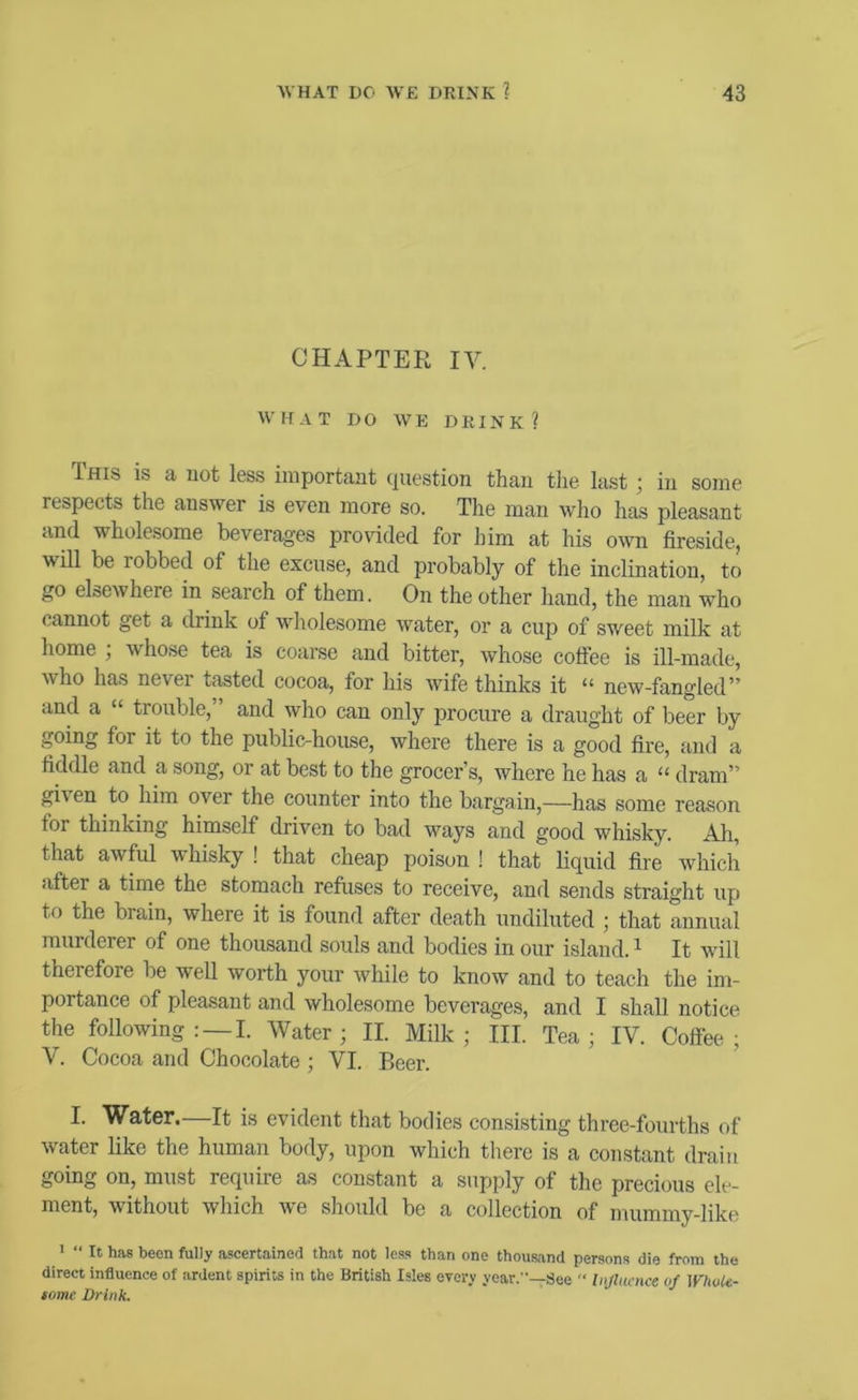 CHAPTER IV. WHAT DO WE DRINK? This is a not less important question than the last; in some respects the answer is even more so. The man who has pleasant and wholesome beverages provided for him at his own fireside, will be robbed of the excuse, and probably of the inclination, to go elscAvhere in search of them. On the other hand, the man who cannot get a drink of wholesome water, or a cup of sweet milk at home ; whose tea is coarse and bitter, whose coffee is ill-made, who has never tasted cocoa, for his wife thinks it “ new-fangled” and a “ trouble, and who can only procure a draught of beer by going for it to the public-house, where there is a good fire, and a fiddle and a song, or at best to the grocer’s, where he has a “ dram” gi\en to him over the counter into the bargain,—has some reason for thinking himself driven to bad ways and good whisky. Ah, that awful whisky ! that cheap poison ! that liquid fire Avhich after a time the stomach refuses to receive, and sends straight up to the brain, where it is found after death undiluted ; that annual murderer of one thousand souls and bodies in our island. ^ It will therefore be well worth your ivhile to know and to teaeh the im- portance of pleasant and wholesome beverages, and I shall notice the following: — !. Water; II. Milk; III. Tea; IV. Coffee; V. Cocoa and Chocolate ; VI. Beer. I. Water.—It is evident that bodies consisting three-fourths of water like the human body, upon which there is a eonstant drain going on, must requiie as constant a supply of the precious ele- ment, without which Ave should be a collection of mummy-like ' “ It has been fully ascertained that not less than one thousand persons die from the direct influence of ardent spirits in the British Isles every year.—See  hiflucnce of WhoU- tome Drink.