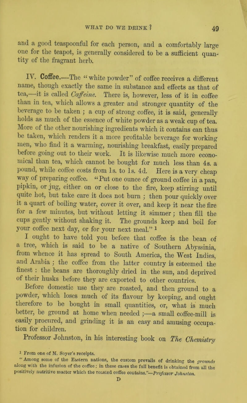 and a good teaspoonful for each person, and a comfortably large one for the teapot, is generally considered to be a sufficient quan- tity of the fragrant herb. IV. Coffee—The “Avhite powder” of coffee receives a different name, tliough exactly the same in substance and effects as that of tea, it is called Caffeine. There is, however, less of it in coffee than in tea, which allows a greater and stronger quantity of the beverage to be taken ; a cup of strong coffee, it is said, generally holds as much of the essence of Avhite powder as a weak cup of tea. IMore of the other nourishing ingredients which it contains can thus be taken, Avhich renders it a more profitable beverage for working men, who find it a Avarining, nourishing breakfast, easily prepared before going out to their Avork. It is likewise much more econo- mical than tea, Avhich cannot be bought for much less than 4s. a pound, while coffee costs from Is. to Is. 4d. Here is a A^ery cheap Avay of preparing coffee. » Put one ounce of ground coffee in a pan, pipkin, or jug, either on or close to the fire, keep stirring until quite hot, but take care it does not burn then pour quickly over it a quart of boiling water, cover it over, and keep it near the fire for a few minutes, but without letting it simmer; then fill the cups gently without shaking it. The grounds keep and boil for your coffee next day, or for your next meal.” ^ I ouglit to have told you before that coffee is the bean of a tree, Aiffiich is said to be a native of Southern Abyssinia, from Avhence it has spread to South America, the West Indies, and Arabia ; the coffee from the latter country is esteemed the finest : the beans are thoroughly dried in the sun, and deprived of their husks before they are exported to other countries. Before domestic use they are roasted, and then ground to a jrowder, Avhich loses much of its flavour by keeping, and ought therefore to be bought in small quantities, or, what is much better, be ground at home when needed ;—a small coffee-mill is easily procured, and grinding it is an easy and amusing occupa- tion for children. Professor Johnston, in his interesting book on The Chemistry 1 From one of M. Soyer’s receipts. “ Among some of the Eastern nations, the custom prevails of drinking the rrronnds along with the infusion of the coffee; in these cases the full benefit is obtained from all the positively nutritive matter which the roasted coffee contains.—Professor Johnston. D