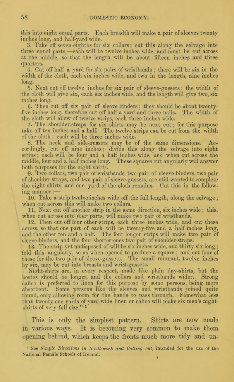 this into eight equal parts. Each breadth will make a pair of sleeves twenty inches long, and half-yard wide. 3. Take oft' seven-eighths for six collars; cut this along the selvage into three equal parts,—each will be twelve inches wide, and must be cut across at the middle, so that the length will be about fifteen inches and three quarters. 4. Cut off half a yard for six pairs of wristbands ; there will be six in the width of the cloth, each six inches wide, and two in the length, nine inches long. 5. Next cut 01? twelve inches for six pair of sleeve-gussets ; the width of the cloth will give six, each six inches wide, and the length will give two, six inches long. 6. Then cut off six pair of sleeve-binders ; they should be about twenty- five inches long, therefore cut oft half a yard and three nails. . The width of the cloth will allow of twelve strips, each three inches wide. 7. The shoulder-straps for six shirts may be next cut; for this purpose take off ten inches and a half. The twelve strips can be cut from the width of the cloth ; each will be three inches wide. 8. The neck and side-gussets may be of the same dimensions. Ac- cordingly, cut off nine inches ; divide this along the selvage into eight strips; each will be four and a half inches wide, and when cut across the middle, four and a half inches long. These squares cut angularly will answer both purposes for the eight shirts. 9. Two collars, two pair of wristbands, two pair of sleeve-binders, two pair of shoulder straps, and two pair of sleeve-gussets, are still wanted to complete the eight shirts, and one yard of the cloth remains. Cut this in the follow- ing manner;— 10. Take a strip twelve inches wide off the full length, along the selvage ; when cut across this will make two collars. 11. Next cut off another strip in the same direction, six inches wide ; this, when cut across mio four parts, will make two pair of wristbands. 12. Then cut off four other strips, each three inches wide, and cut these across, so that one part of each will be twenty-five and a half inches long, and the other ten and a half. The four longer strips will make two pair of sleeve-binders, and the four shorter ones two pair of shoulder-straps. 13. The strip yet undisposed of will be six inches wide, and thirty-six long ; fold this angularly, so as when opened to produce a square ; and cut four of these for the two pair of sleeve-gussets. The small remnant, twelve inches by six, may be cut into breasts and wrist-gussets. Night-shirts are, in every respect, made like plain day-shirts, but the bodies should be longer, and the collars and wristbands wider. Strong calico is preferred to linen for this purpose by some persons, being more absorbent. Some persons like the sleeves and wristbands joined quite round, only allowing room for the hands to pass through. Somewhat less than twenty-one yards of yard-wide linen or calico will make six men’s night- shirts of very full size.” ^ This is only the simplest pattern. Shirts are now made in various ways. It is becoming very common to make them opening behind, which keeps the fronts much more tidy and un- > See Simple Dircclions in Needlework and Cutting out, intended for the use of the National Female Schools of Ireland.