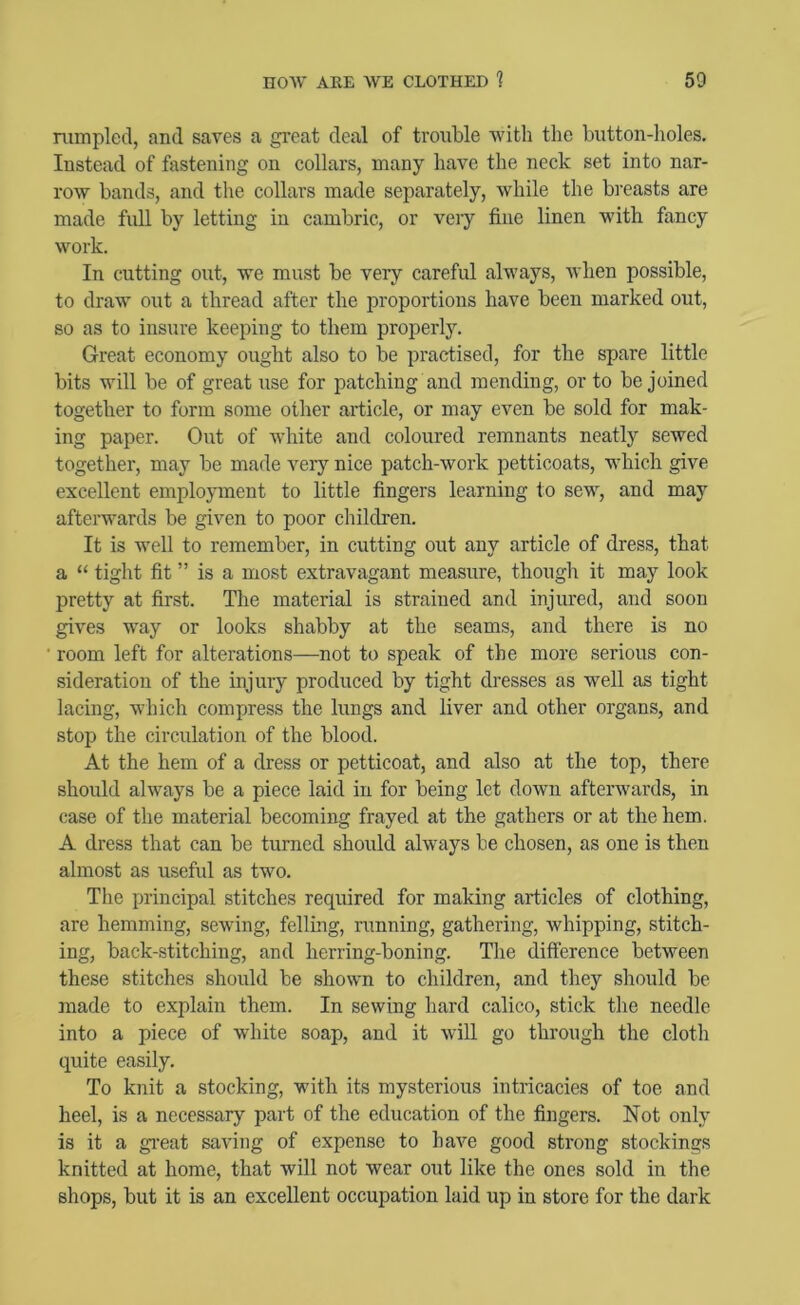 rumpled, and saves a great deal of troi;ble with the button-holes. Instead of fastening on collars, many have the neck set into nar- row bands, and the collars made separately, while the breasts are made full by letting in cambric, or veiy fine linen with fancy work. In cutting out, we must be very careful always, when possible, to draw out a thread after the proportions have been marked out, so as to insure keeping to them properly. Great economy ought also to be practised, for the spare little bits will be of great use for patching and mending, or to be joined together to form some other article, or may even be sold for mak- ing paper. Out of white and coloured remnants neatly sewed together, may be made very nice patch-work petticoats, which give excellent employment to little fingers learning to sew, and may afterwards be given to poor children. It is well to remember, in cutting out any article of dress, that a “ tight fit ” is a most extravagant measure, though it may look pretty at first. The material is strained and injured, and soon gives way or looks shabby at the seams, and there is no room left for alterations—not to speak of the more serious con- sideration of the injury produced by tight dresses as well as tight lacing, which compress the lungs and liver and other organs, and stop the circulation of the blood. At the hem of a dress or petticoat, and also at the top, there should always be a piece laid in for being let down afterwards, in case of the material becoming frayed at the gathers or at the hem. A dress that can be turned should always be chosen, as one is then almost as useful as two. The principal stitches required for making articles of clothing, are hemming, sewing, felling, running, gathering, whipping, stitch- ing, back-stitching, and herring-boning. The difference between these stitches shoirld be shown to children, and they should be made to explain them. In sewing hard calico, stick the needle into a piece of white soap, and it will go through the cloth quite easily. To knit a stocking, with its mysterious intricacies of toe and heel, is a necessary part of the education of the fingers. Not only is it a gi’eat saving of expense to have good strong stockings knitted at home, that will not wear out like the ones sold in the shops, but it is an excellent occupation laid up in store for the dark