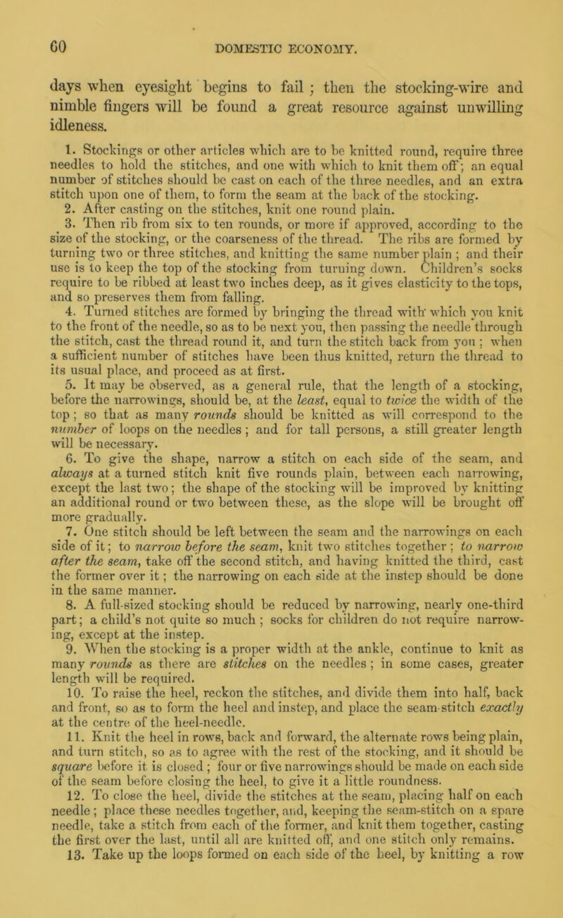 days when eyesight begins to fail; then the stocking-wire and nimble fingers will be found a great resource against unwilling idleness. 1. Stockings or other articles which are to he knitted round, require three needles to hold the stitches, and one with which to knit them off; an equal number of stitches should be cast on each of the three needles, and an extra stitch upon one of them, to form the seam at the back of the stocking. 2. After casting on the stitches, knit one round plain. 3. Then rib from six to ten rounds, or more if approved, according to the size of the stocking, or the coarseness of the thread. The nbs are formed by turning two or three stitches, and knitting the same number plain ; and their use is to keep the top of the stocking from turning down. Children’s socks require to be ribbed at least two inches deep, as it gives elasticity to the tops, and so preserves them from falling. 4. Turned stitches are formed by bringing the thread with' which you knit to the front of the needle, so as to be next you, then passing the needle through the stitch, cast the thread round it, and turn the stitch back from you ; when a sufficient number of stitches have been thus knitted, return the thread to its usual place, and proceed as at first. 5. It may be observed, as a general rule, that the length of a stocking, before tlie narrowings, should be, at the least, equal to twice the width of the top; so that as many rounds should be knitted as will correspond to the number of loops on the needles ; and for tall persons, a still greater length will be necessary. 6. To give the shape, narrow a stitch on each side of the seam, and always at a turned stitch knit five rounds plain, between each narrowing, except the last two; the shape of the stocking will be improved by knitting an additional round or two between these, as the slope will be brought off more gradually. 7. One stitch should be left between the seam and the narrowings on each side of it; to narrow before the scam, knit two stitches together; to narrow after the seam, take off the second stitch, and having knitted the third, cast the former over it; the narrowing on each side at the instep should be done in the same manner. 8. A full-sized stocking should be reduced by narrowing, nearly one-third part; a child’s not quite so much ; socks for children do not require narrow- ing, except at the instep. 9. When the stocking is a proper width at the ankle, continue to knit as many rounds as there are stitches on the needles; in some cases, greater length will be required. 10. To raise the heel, reckon the stitches, ami divide them into half, back and front, so as to form the heel and instep, and place the seam-stitch exactly at the centre of the heel-needle. 11. Knit the heel in rows, back and forward, the alternate rows being plain, and turn stitch, so as to agree with the rest of the stocking, and it should be square l)efore it is closed ; four or five narrowings should be made on each side of the seam before closing the heel, to give it a little roundness. 12. To close the heel, divide the stitches at the seam, placing half on each needle; place these needles together, and, keeping the seam-stitch on a spare needle, take a stitch from each of the former, and knit them together, casting the first over the last, until all are knitted off, and one stitch only remains. 13. Take up the loops formed on each side of the heel, by knitting a row