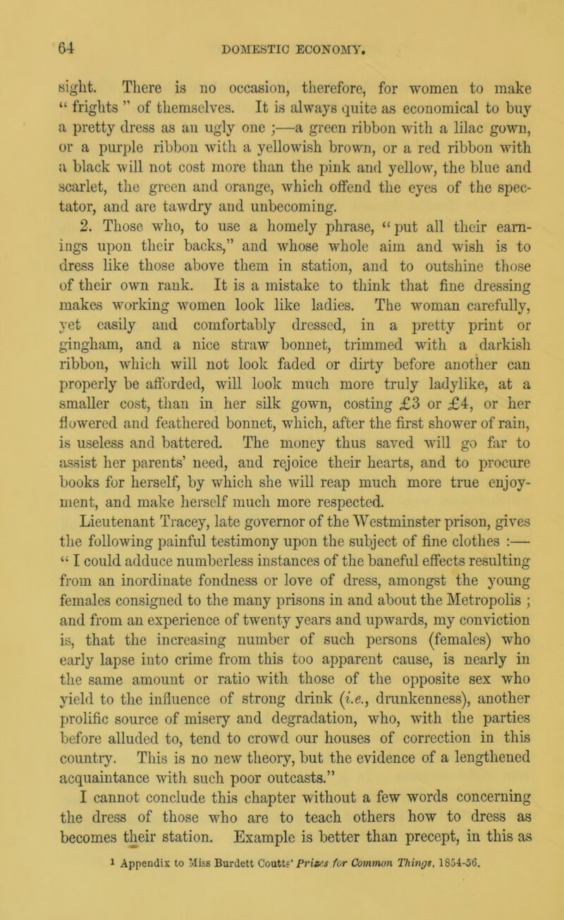 sight. There is no occasion, therefore, for women to make “ frights  of themselves. It is always quite as economical to buy a pretty dress as an ugly one ;—a green ribbon with a lilac gown, or a purple ribbon with a yellowish brown, or a red ribbon with Ji black will not cost more than the pink and yellow, the blue and scarlet, the green and orange, which offend the eyes of the spec- tator, and are tawdry and unbecoming. 2. Those who, to use a homely phrase, “put all their earn- ings upon their backs,” and whose Avhole aim and wish is to dress like those above them in station, and to outshine those of their own rank. It is a mistake to think that fine dressing makes working women look like ladies. The woman carefully, yet easily and comfortably dressed, in a pretty print or gingham, and a nice straw bonnet, trimmed with a darkish ribbon, which will not look faded or dirty before another can properly be afforded, will look much more truly ladylike, at a smaller cost, than in her silk gown, costing £3 or £4, or her flowered and feathered bonnet, which, after the first shower of rain, is useless and battered. The money thus saved will go far to assist lier parents’ need, and rejoice their hearts, and to procure books for herself, by which she will reap much more true enjoy- ment, and make herself much more respected. Lieutenant Tracey, late governor of the Westminster prison, gives the following painful testimony upon the subject of fine clothes ;— “ I could adduce numberless instances of the baneful effects resulting from an inordinate fondness or love of dress, amongst the young females consigned to the many prisons in and about the Metropolis ; and from an experience of twenty years and upwards, my conviction is, that the increasing number of such persons (females) who early lapse into crime from this too apparent cause, is nearly in the same amount or ratio with those of the opposite sex who yield to the influence of strong drink (i.e., drunkenness), another prolific source of misery and degradation, who, with the parties before alluded to, tend to crowd our houses of correction in this country. This is no new theory, but the evidence of a lengthened acquaintance with such poor outcasts.” I cannot conclude this chapter without a few words concerning the dress of those who are to teach others how to dress as becomes their station. Example is better than precept, in this as 1 Appendix to 'liss Burdett Couttf’ Priei’.s for Common Things, 1854-56.