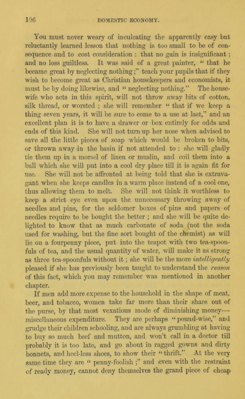 You must never weary of inculcating the apparently easy but reluctantly learned lesson that nothing is too small to be of con- sequence and to cost consideration : that no gain is insignificant; and no loss guiltless. It was said of a great painter, “ that he became great by neglecting nothingteach your pupils that if they wish to become great :is Christian housekeepers and economists, it must be by doing likewise, and “ neglecting nothing.” The house- wife who acts in this spirit, will not throw away bits of cotton, silk thread, or woreted ; she will remember “ that if we keep a thing seven years, it will be sure to come to a use at last,” and an excellent plan it is to have a drawer or box entirely for odds and ends of this kind. She will not turn up her nose when advised to save all the little pieces of soap which would he broken to bits, or thrown away in the basin if not attended to ; she will gladly tie them up in a morsel of linen or muslin, and coil them into a ball which she will put into a cool dry place till it is again fit for use. She will not be affronted at being told that she is extrava- gant when she keeps candles in a warm place instead of a cool one, thus allowing them to melt. She will not think it worthless to keep a strict eye even upon the unnecessary throwing away of needles and pins, for the seldomer boxes of pins and papers of needles require to be bought the better ; and she will be quite de- lighted to know that as much carbonate of soda (not the soda used for washing, but the fine sort bought of the chemist) as will lie on a fourpenny piece, put into the teapot with two tea-spoon- fuls of tea, and the usual quantity of water, will make it as strong as three tea-spoonfuls without it; she will be the more intdligeMly pleased if she has previously been taught to understand the reamn of this fact, which you may remember was mentioned in another chapter. If men add more expense to the household in the shape of meat, beer, and tobacco, women take far more than their share out of the purse, by that most vexatious mode of diminishing money— miscellaneous expenditure. They are perhaps “ pound-wise,” and grudge their children schooling, and are always grambling at having to buy so much beef and mutton, and w'on’t call in a doctor till probably it is too late, and go about in ragged gowns and dirty bonnets, and heel-less shoes, to show their “ thrift.” At the very same time they are “ penny-foolish and even with the restraint of ready money, cannot deny themselves the grand piece of chciip