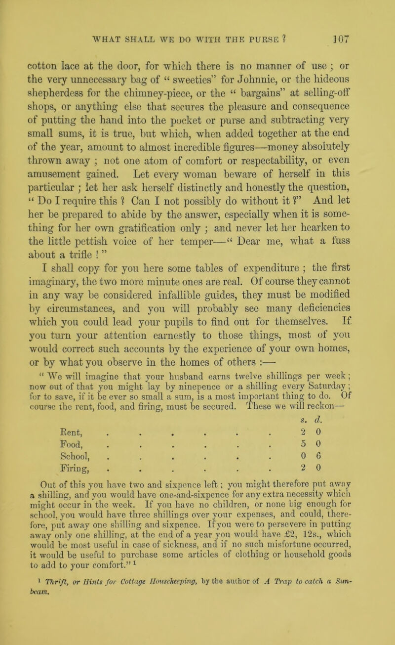 cotton lace at the door, for which there is no manner of use ; or the very unnecessary bag of “ sweeties” for Johnnie, or the hideous shepherdess for the chimney-piece, or the “ bargains” at selling-off shops, or anything else that secures the pleasure and consequence of putting the hand into the pocket or purse aud subtracting very small sums, it is true, but which, when added together at the end of the year, amount to almost incredible figures—money absolutely thrown away ; not one atom of comfort or respectability, or even amusement gained. Let every woman beware of herself in this particular ; let her ask herself distinctly and honestly the question, “ Do I require this 1 Can I not possibly do without it 1” Aud let her be prepared to abide by the answer, especially when it is some- thing for her own gratification only ; and never let her hearken to the little pettish voice of her temper—“ Dear me, what a fuss about a trifle ! ” I shall copy for you here some tables of expenditure ; the first imaginary, the two more minute ones are real. Of course they cannot in any way be considered infallible guides, they must be modified by circumstances, and you will probably see many deficiencies which you could lead your pupils to find out for themselves. If you turn your attention earnestly to those things, most of you would correct such accounts by the experience of your own homes, or by what you observe in the homes of others :— “ We will imagine that your luisband earns twelve shillings per week; now out of that you might lay by ninepeuce or a shilling every Saturday; for to save, if it be ever so small a sum, is a most important thing to do. Of course the rent, food, and firing, must be secured. These we will reckon— Eent, Food, School, Firing, .9. cl 2 0 5 0 0 6 2 0 Out of this you have two and sixpence left; you might therefore put away a shilling, and you would have one-and-sixpence for any extra necessity which might occur in the week. If you have no children, or none big enough for school, you would have three shillings over your expenses, and could, there- fore, put away one shilling and sixpence. If you were to persevere in putting away only one shilling, at the end of a year you would have £2, 12s., which would he'most useful in case of sickness, and if no such misfortune occurred, it would be useful to purchase some articles of clothing or household goods to add to your comfort.” ^ > Thrift, or Hints for Cottage Housekeeping, by the author of A Trap to catch a Sun- beam.