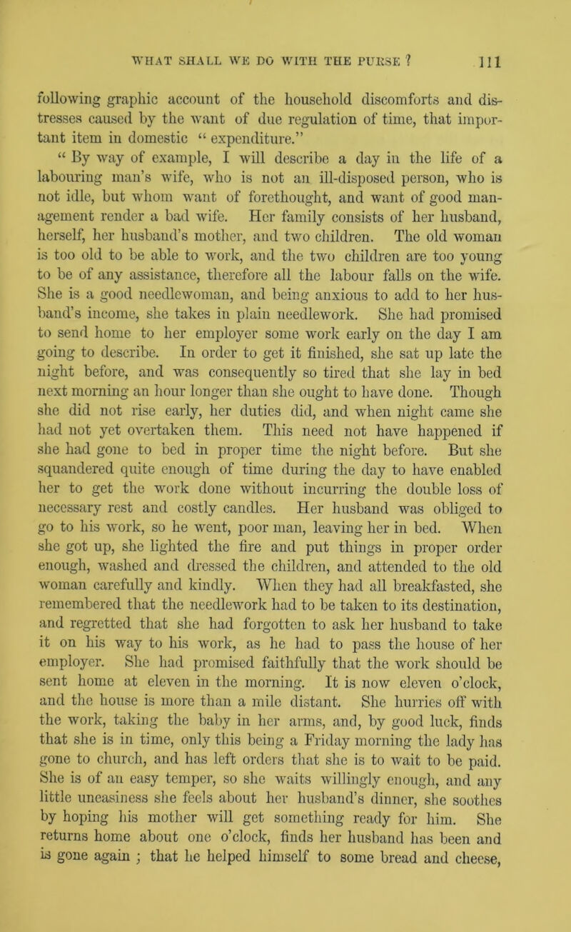 following graphic account of the household discomforts and dis- tresses caused by the want of due regulation of time, that impor- tant item in domestic “ expenditure.” “ By way of example, I will describe a day in the life of a labouring man’s Avife, Avho is not an ill-disposed person, who is not idle, but whom want of forethought, and want of good man- agement render a bad Avife. Her family consists of her husband, herself, her husband’s mother, and tAAm children. The old Avomau is too old to be able to AAmrk, and the tAvo children are too young to be of any assistance, therefore all the labour falls on the Avife. She is a good needlewoman, and being anxious to add to her hus- band’s income, she takes in plain needlework. She had promised to send home to her employer some work early on the day I am going to describe. In order to get it finished, she sat up late the night before, and was consequently so tired that she lay in bed next morning an hour longer than she ought to have done. Though she did not rise early, her duties did, and Avhen night came she had not yet overtaken them. This need not have happened if she had gone to bed in proper time the night before. But she squandered quite enough of time during the day to have enabled her to get the work done without incurring the double loss of necessary rest and costly candles. Her husband was obliged to go to his Avork, so he Avent, poor man, leaving her in bed. When she got up, she lighted the fire and put things in proper order enough, washed and dressed the children, and attended to the old Avoman carefully and kindly. When they had all breakfiisted, she remembered that the needlework had to be taken to its destination, and regretted that she had forgotten to ask her husband to take it on his way to his Avork, as he had to pass the house of her employer. She had promised faithfully that the work should be sent home at eleven in the morning. It is now eleven o’clock, and the house is more than a mile distant. She hurries off with the work, taking the baby in her arms, and, by good luck, finds that she is in time, only this being a Friday morning the lady has gone to church, and has left orders that she is to wait to be paid. She is of an easy temper, so she waits willingly enough, and any little uneasiness she feels about her husband’s dinner, she soothes by hoping his mother Avill get something ready for him. She returns home about one o’clock, finds her husband has been and id gone again ; that he helped himself to some bread and cheese,